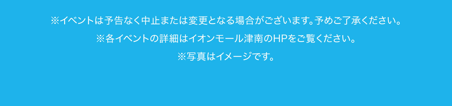 ※イベントは予告なく中止または変更となる場合がございます。予めご了承ください。※各イベントの詳細はイオンモール津南のホームページをご覧ください。※写真はイメージです。※広告掲載の価格は本体価格と税込価格を併記しています。※当店平常価格とは、表記の各店舗によって「本体価格」または「税込価格」と異なります。※掲載の内容につきましては、表記の各店舗に直接お問い合わせください。品切れの節はご容赦ください。※テイクアウトと店内飲食によって税率が変わる場合がございます。※詳しくは、各店舗にてご確認ください。