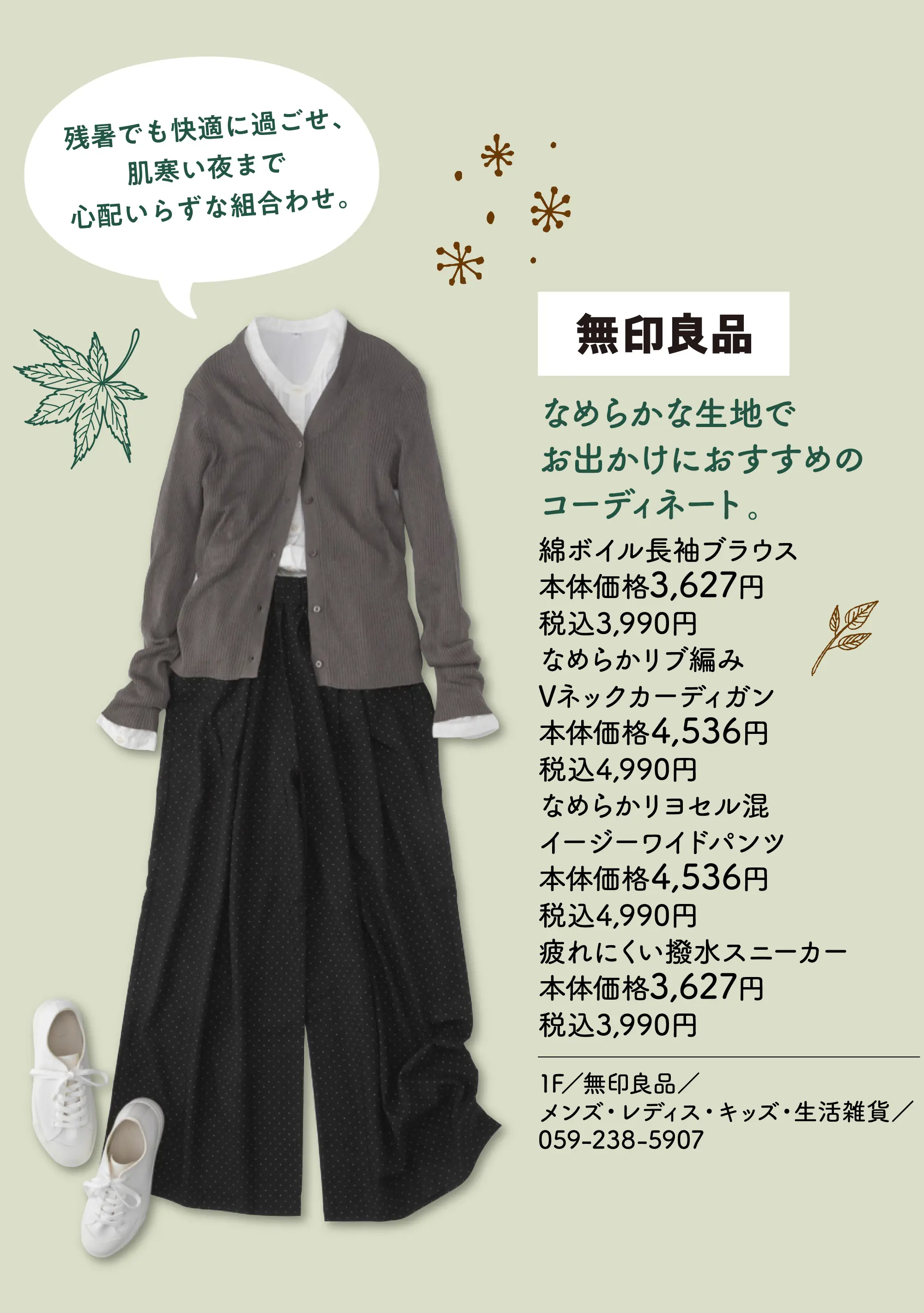 なめらかな生地でお出かけにおすすめのコーディネート。 残暑でも快適に過ごせ、肌寒い夜まで心配いらずな組合わせ。 綿ボイル長袖ブラウス 本体価格3,627円 税込3,990円 なめらかリブ編みVネックカーディガン 本体価格4,536円 税込4,990円 なめらかリヨセル混イージーワイドパンツ 本体価格4,536円 税込4,990円 疲れにくい撥水スニーカー 本体価格3,627円 税込3,990円 1F／無印良品／メンズ・レディス・キッズ・生活雑貨／059-238-5907