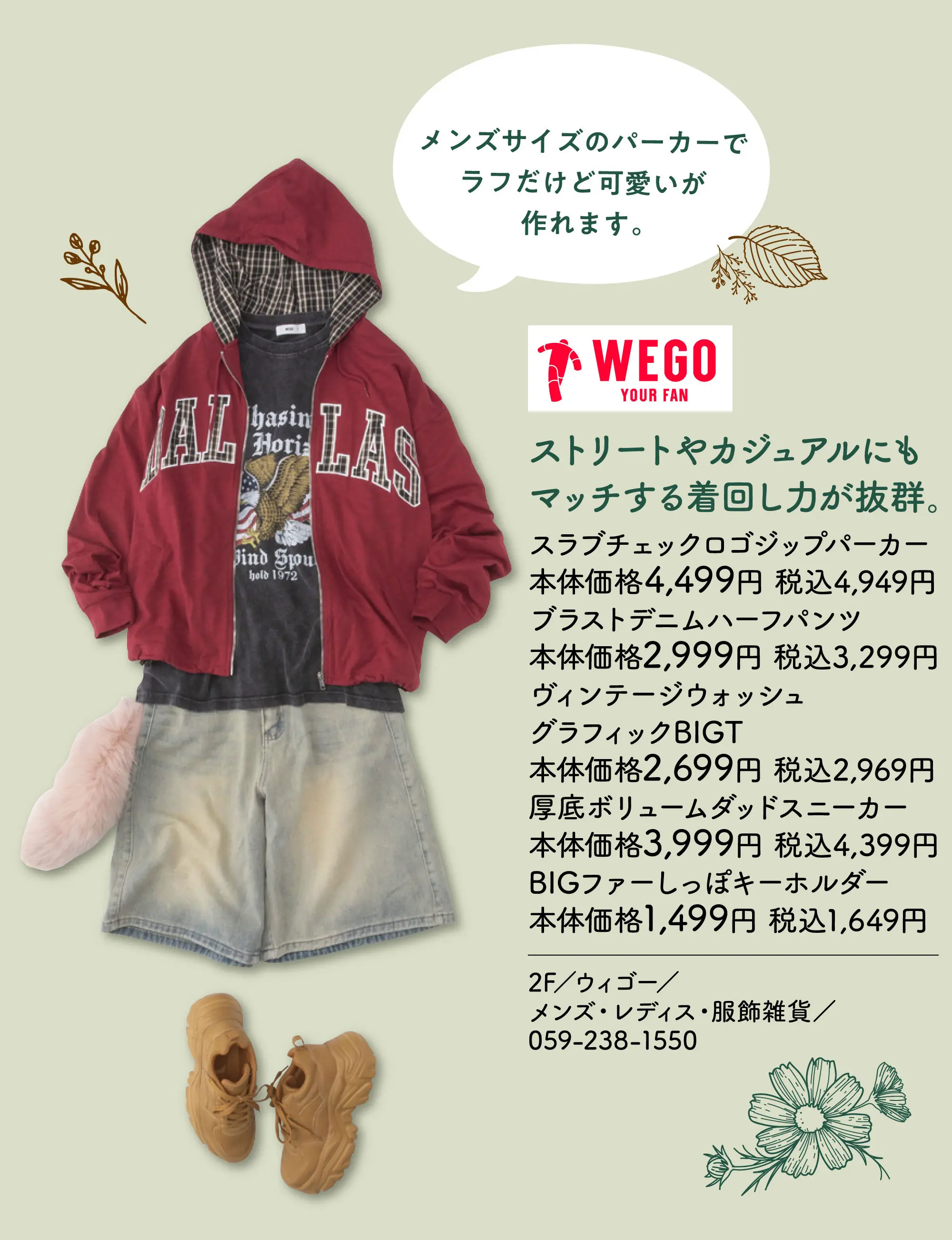 ストリートやカジュアルにもマッチする着回し力が抜群。 メンズサイズのパーカーでラフだけど可愛いが作れます。 スラブチェックロゴジップパーカー 本体価格4,499円 税込4,949円 ブラストデニムハーフパンツ 本体価2,999円 税込3,299円 ヴィンテージウォッシュグラフィックBIGT 本体価格2,699円 税込2,969円 厚底ボリュームダッドスニーカー 本体価格3,999円 税込4,399円 BIGファーしっぽキーホルダー 本体価格1,499円 税込1,649円 2F／ウィゴー／メンズ・レディス・服飾雑貨／059-238-1550