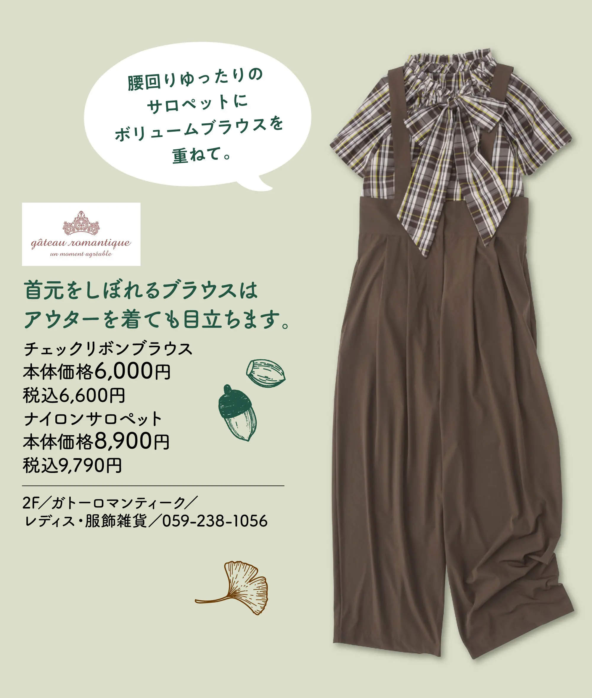 首元をしぼれるブラウスはアウターを着ても目立ちます。腰回りゆったりの
                                サロペットにボリュームブラウスを重ねて。 チェックリボンブラウス 本体価格6,000円 税込6,600円 ナイロンサロペット 本体価格8,900円 税込9,790円 2F／ガトーロマンティーク／レディス・服飾雑貨／059-238-1056