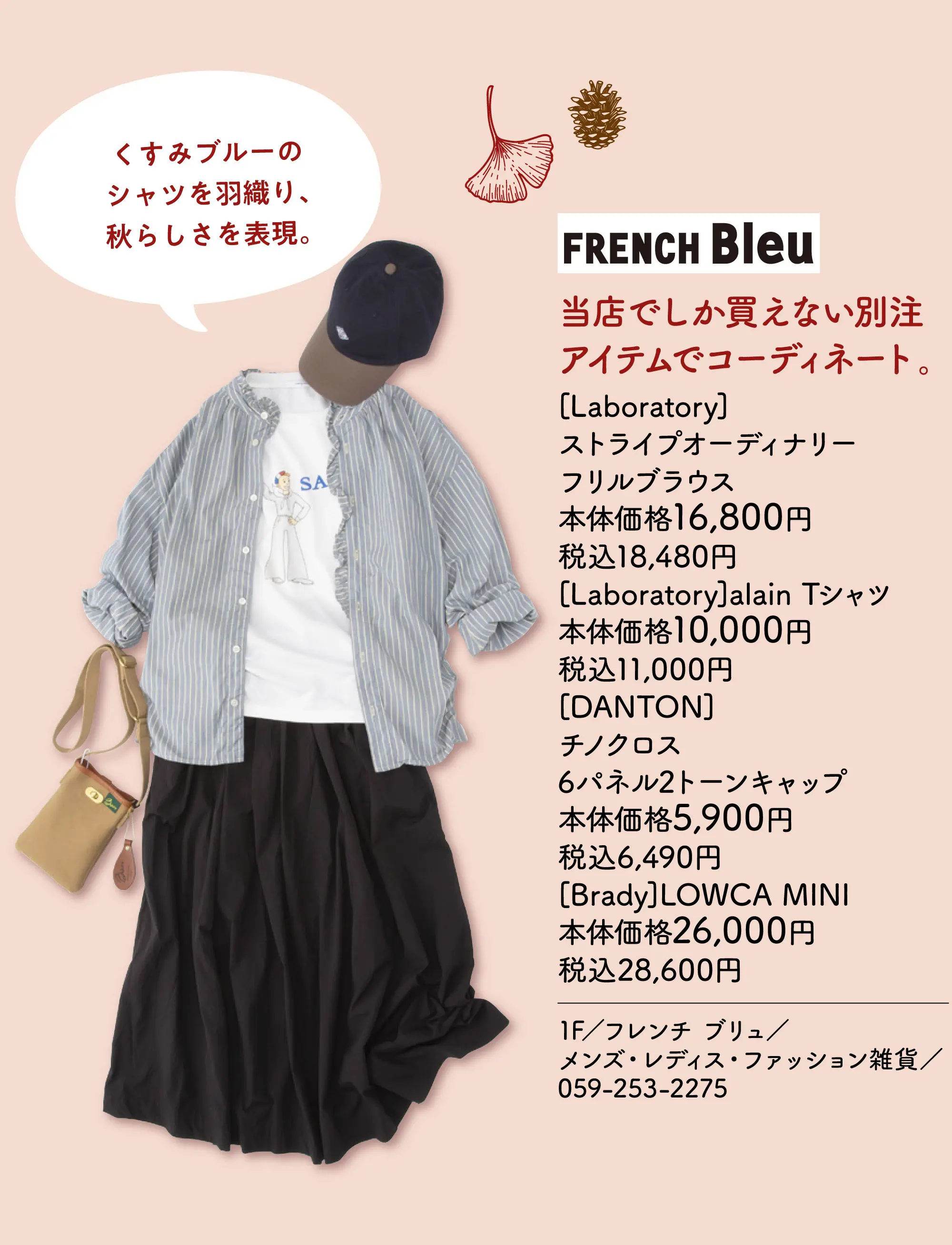 くすみブルーのシャツを羽織り、秋らしさを表現。 当店でしか買えない別注アイテムでコーディネート。 [Laboratory]ストライプオーディナリーフリルブラウス 本体価格16,800円 税込18,480円 [Laboratory]alain Tシャツ 本体価格10,000円 税込11,000円 [DANTON]チノクロス6パネル2トーンキャップ 本体価格5,900円 税込6,490円 [Brady]LOWCA MINI 本体価格26,000 税込28,600円 1F／フレンチ ブリュ／メンズ・レディス・ファッション雑貨／059-253-2275