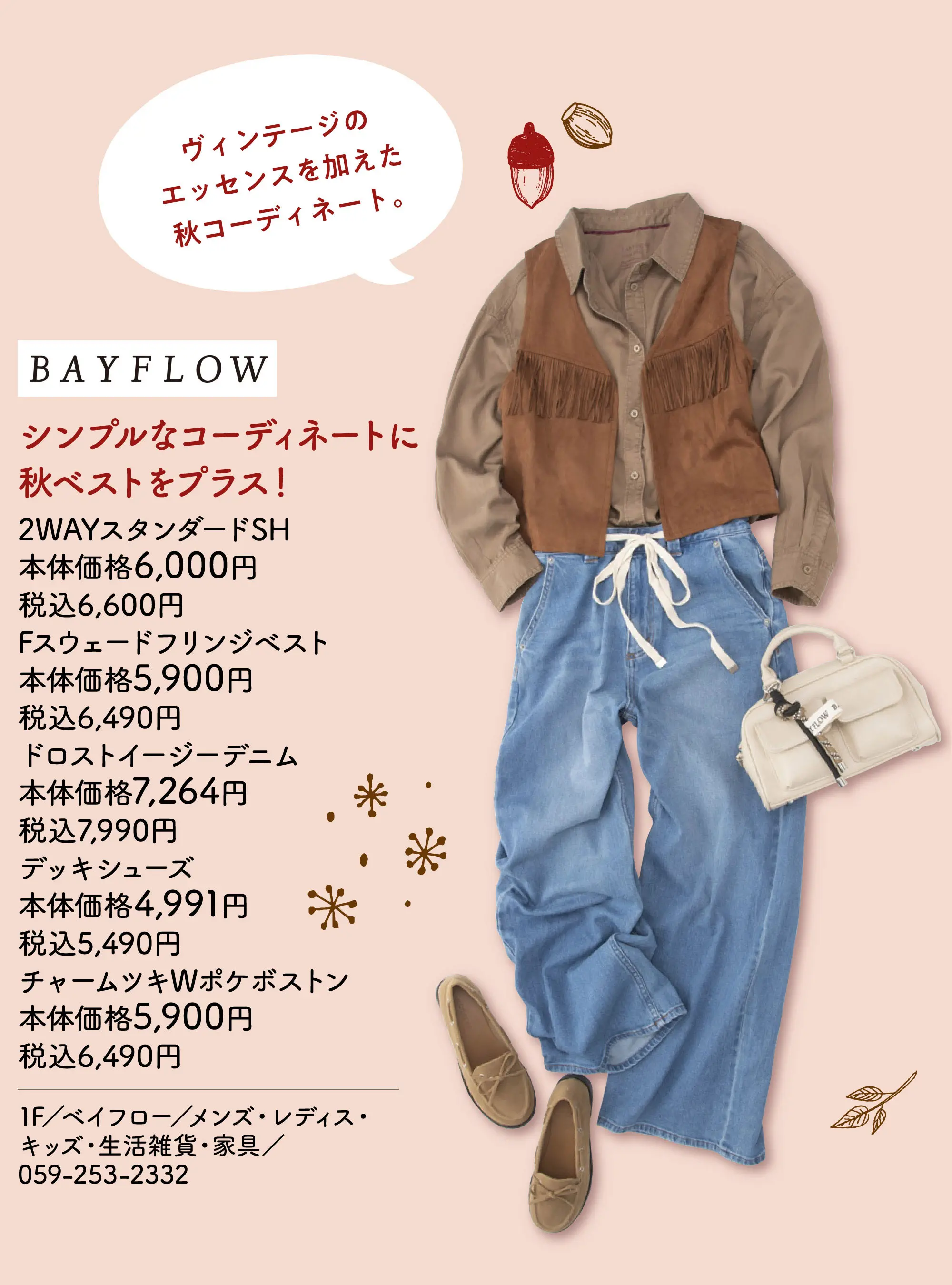 シンプルなコーディネートに秋ベストをプラス！ ヴィンテージのエッセンスを加えた秋コーディネート。 2WAYスタンダードSH 本体価格6,000円 税込6,600円 Fスウェードフリンジベスト 本体価格5,900円 税込6,490円 ドロストイージーデニム 本体価格7,264円 税込7,990円 デッキシューズ 本体価格4,991円 税込5,490円 チャームツキWポケボストン 本体価格5,900円 税込6,490円 1F／ベイフロー／メンズ・レディス・キッズ・生活雑貨・家具／059-253-2332