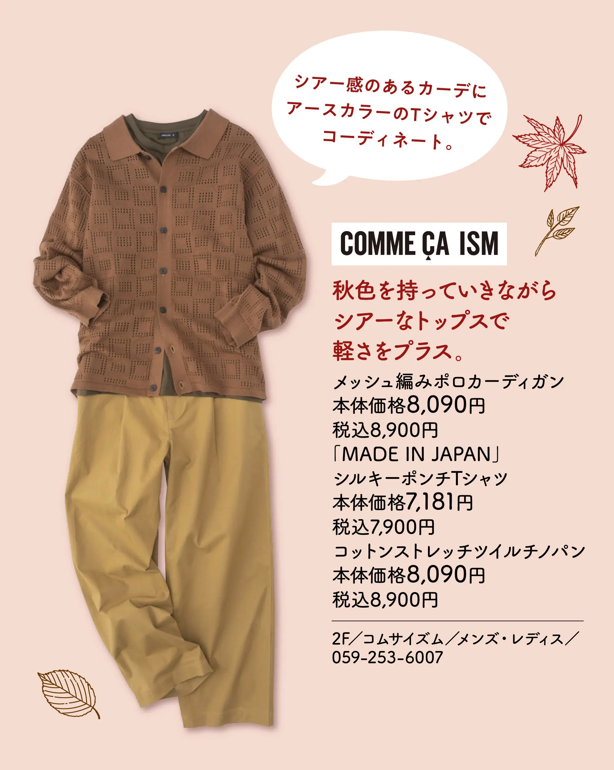 秋色を持っていきながらシアーなトップスで軽さをプラス。 シアー感のあるカーデにアースカラーのTシャツでコーディネート。 メッシュ編みポロカーディガン 本体価格8,090円 税込8,900円 「MADE IN JAPAN」  シルキーポンチTシャツ 本体価格7,181円 税込7,900円 コットンストレッチツイルチノパン 本体価格8,090円 税込8,900円 2F／コムサイズム／メンズ・レディス／059-253-6007
