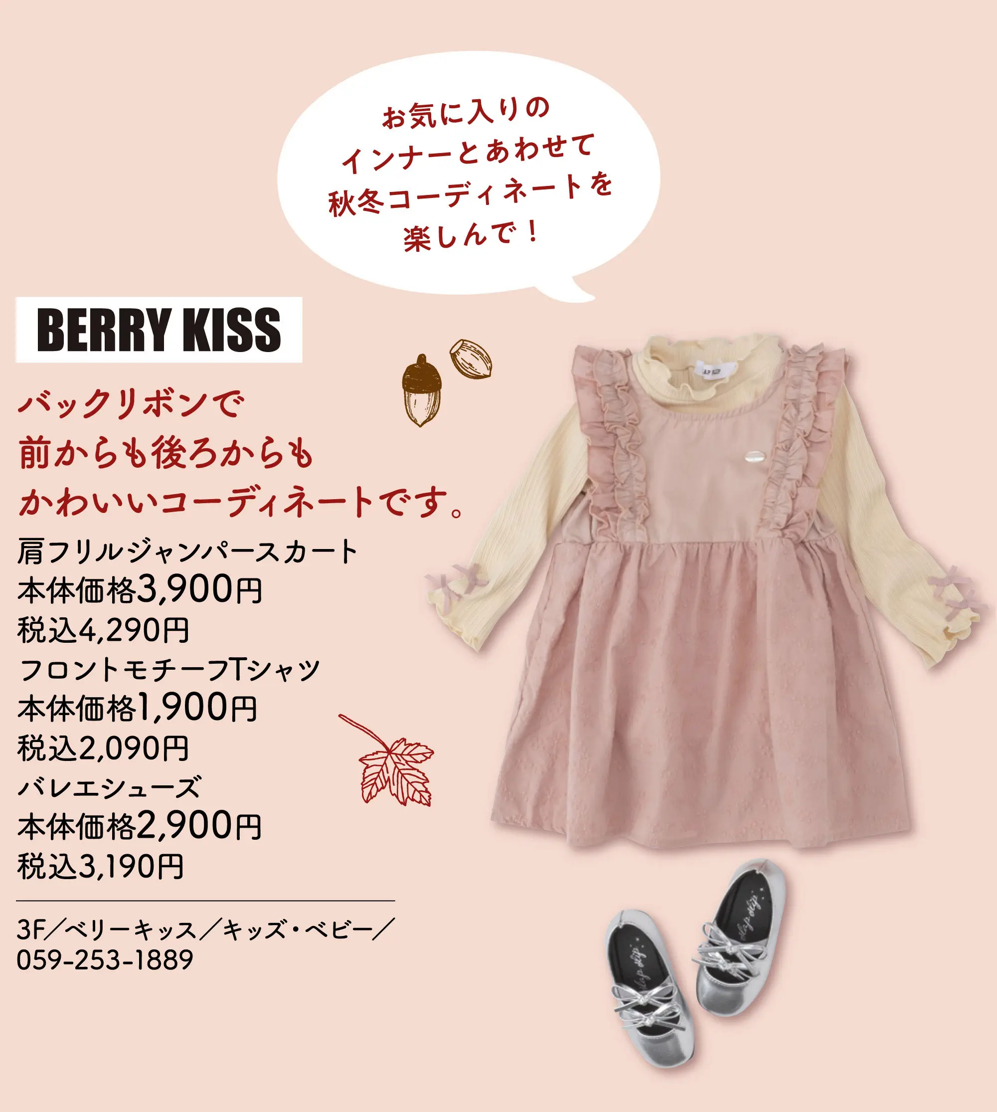 バックリボンで前からも後ろからもかわいいコーディネートです。 お気に入りのインナーとあわせて秋冬コーディネートを楽しんで！ 肩フリルジャンパースカート 本体価格3,900円 税込4,290円 フロントモチーフTシャツ 本体価格1,900円 税込2,090円 バレエシューズ 本体価格2,900円 税込3,190円 3F／ベリーキッス／キッズ・ベビー／059-253-1889
