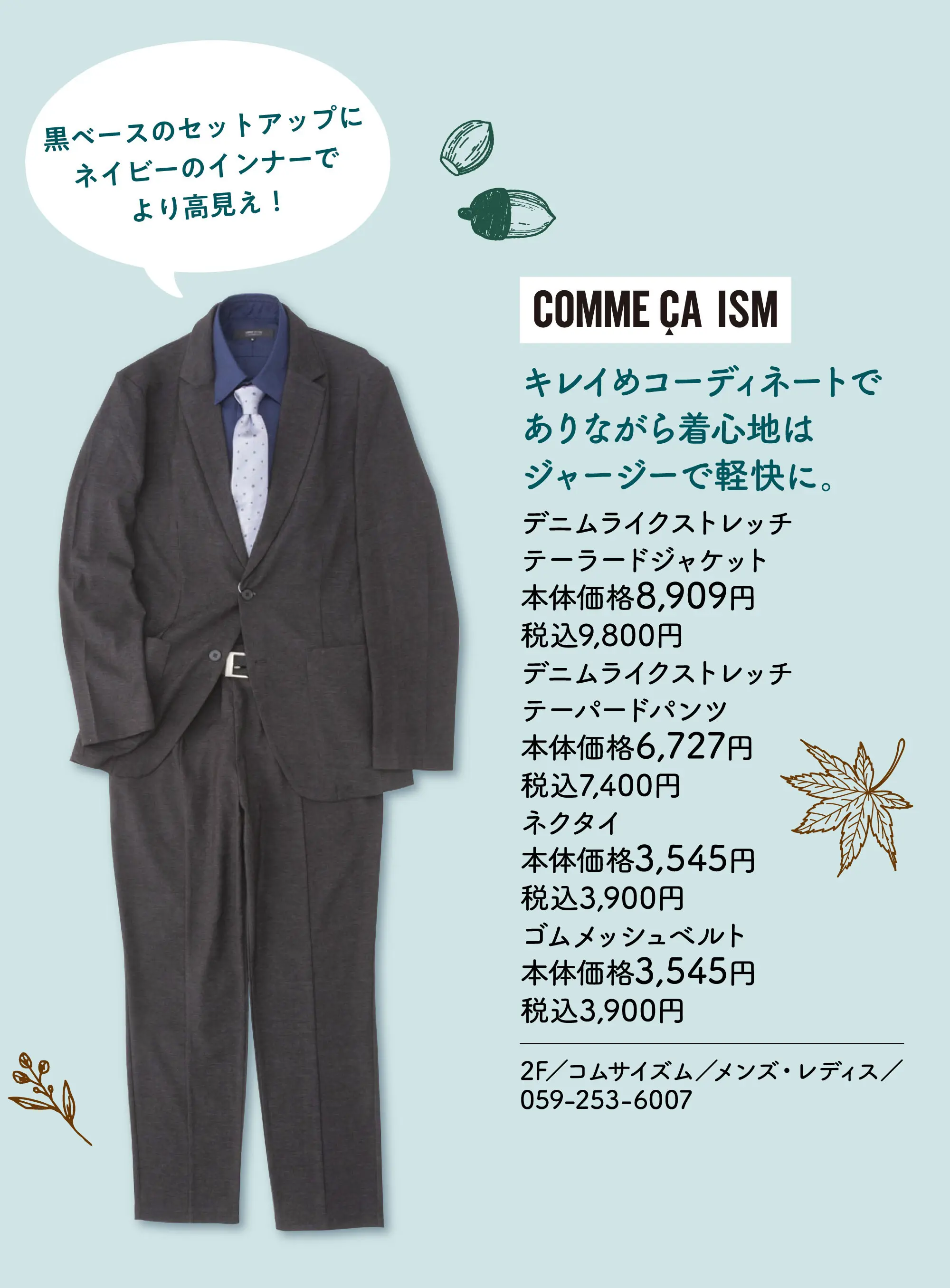 キレイめコーディネートでありながら着心地はジャージーで軽快に。 黒ベースのセットアップにネイビーのインナーでより高見え！ デニムライクストレッチテーラードジャケット 本体価格8,909円 税込9,800円 デニムライクストレッチテーパードパンツ 本体価格6,727円 税込7,400円 ネクタイ 本体価格3,545円 税込3,900円 ゴムメッシュベルト 本体価格3,545円 税込3,900円 2F／コムサイズム／メンズ・レディス／059-253-6007