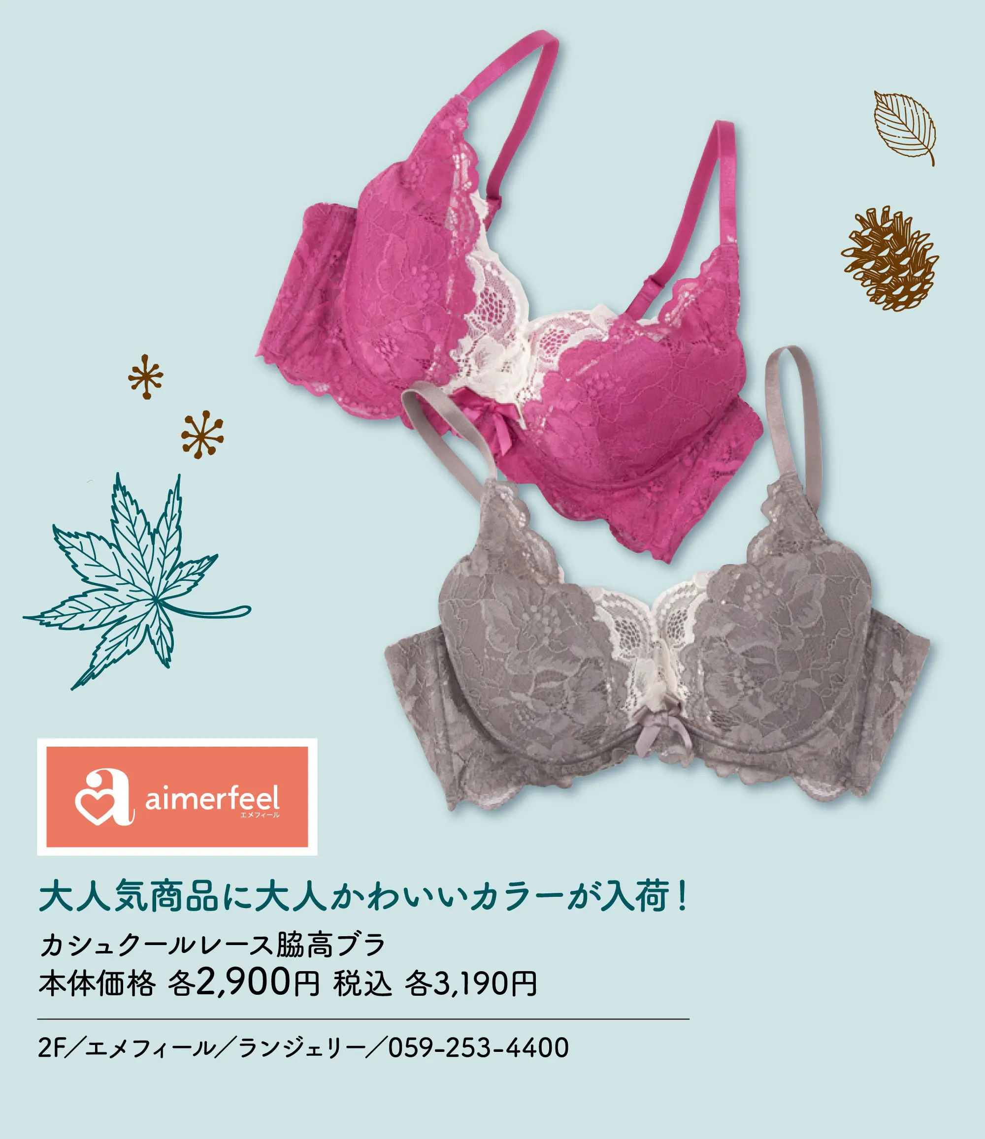 大人気商品に大人かわいいカラーが入荷！ カシュクールレース脇高ブラ 本体価格 各2,900円 税込 各3,190円 2F／エメフィール／ランジェリー／059-253-4400