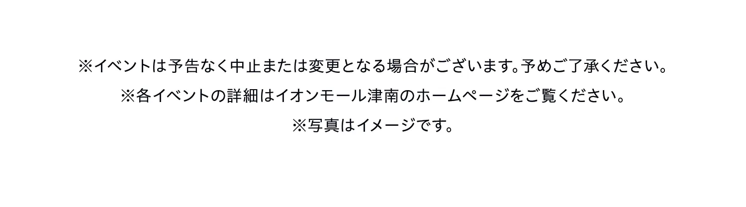 ※イベントは予告なく中止または変更となる場合がございます。予めご了承ください。
※各イベントの詳細はイオンモール津南のホームページをご覧ください。
※写真はイメージです。