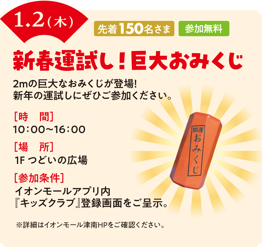 1/2（木）　新春運試し！巨大おみくじ　時間：10時〜16時　場所：1Fつどいの広場　参加条件：イオンモールアプリ内『キッズクラブ』登録画面をご呈示。