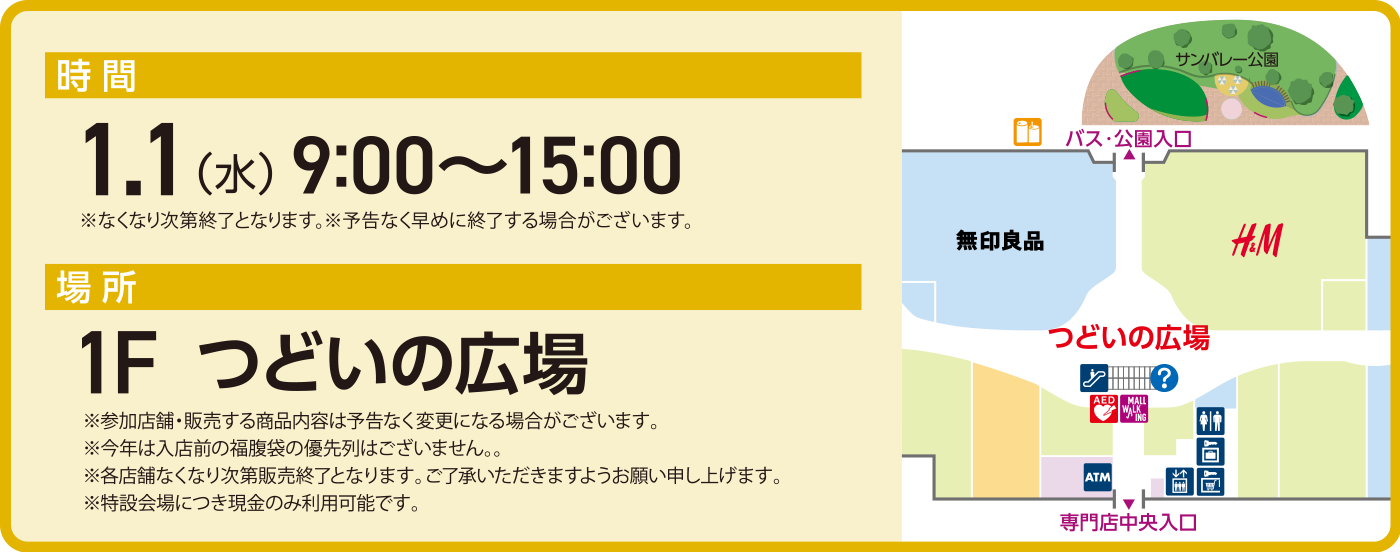 時 間：1.1（水） 9:00〜15:00　※なくなり次第終了となります。※予告なく早めに終了する場合がございます。　場 所：1F　つどいの広場 ※参加店舗・販売する商品内容は予告なく変更になる場合がございます。 ※今年は入店前の福腹袋の優先列はございません。。 ※各店舗なくなり次第販売終了となります。ご了承いただきますようお願い申し上げます。 ※特設会場につき現金のみ利用可能です。