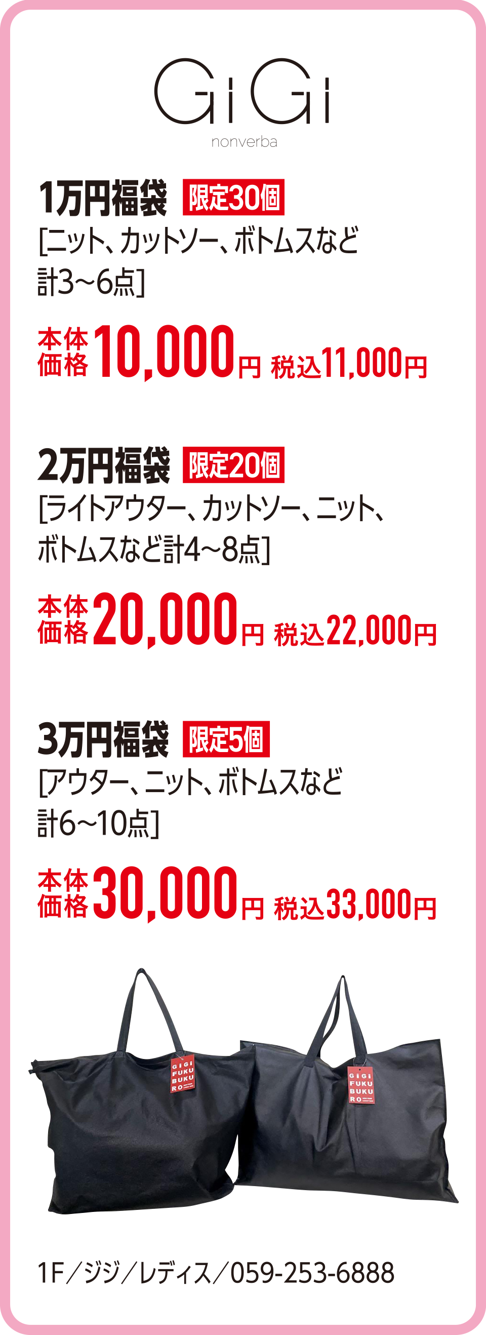 1万円福袋[ニット、カットソー、ボトムスなど計3〜6点]本体価格10,000円 税込11,000円　2万円福袋[ライトアウター、カットソー、ニット、ボトムスなど計4〜8点]本体価格20,000円 税込22,000円　3万円福袋[アウター、ニット、ボトムスなど計6〜10点]本体価格30,000円 税込33,000円　1F／ジジ／レディス／059-253-6888