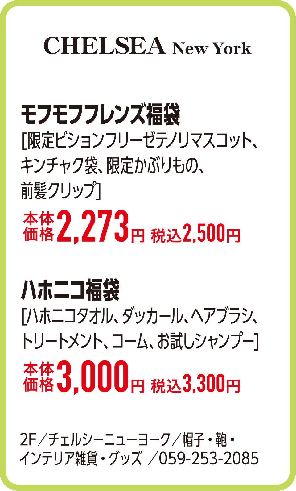 モフモフフレンズ福袋[限定ビションフリーゼテノリマスコット、キンチャク袋、限定かぶりもの、前髪クリップ]本体価格2,273円 税込2,500円　ハホニコ福袋[ハホニコタオル、ダッカール、ヘアブラシ、トリートメント、コーム、お試しシャンプー]本体価格3,000円 税込3,300円　2F／チェルシーニューヨーク／帽子・鞄・
                                                                    インテリア雑貨・グッズ ／059-253-2085