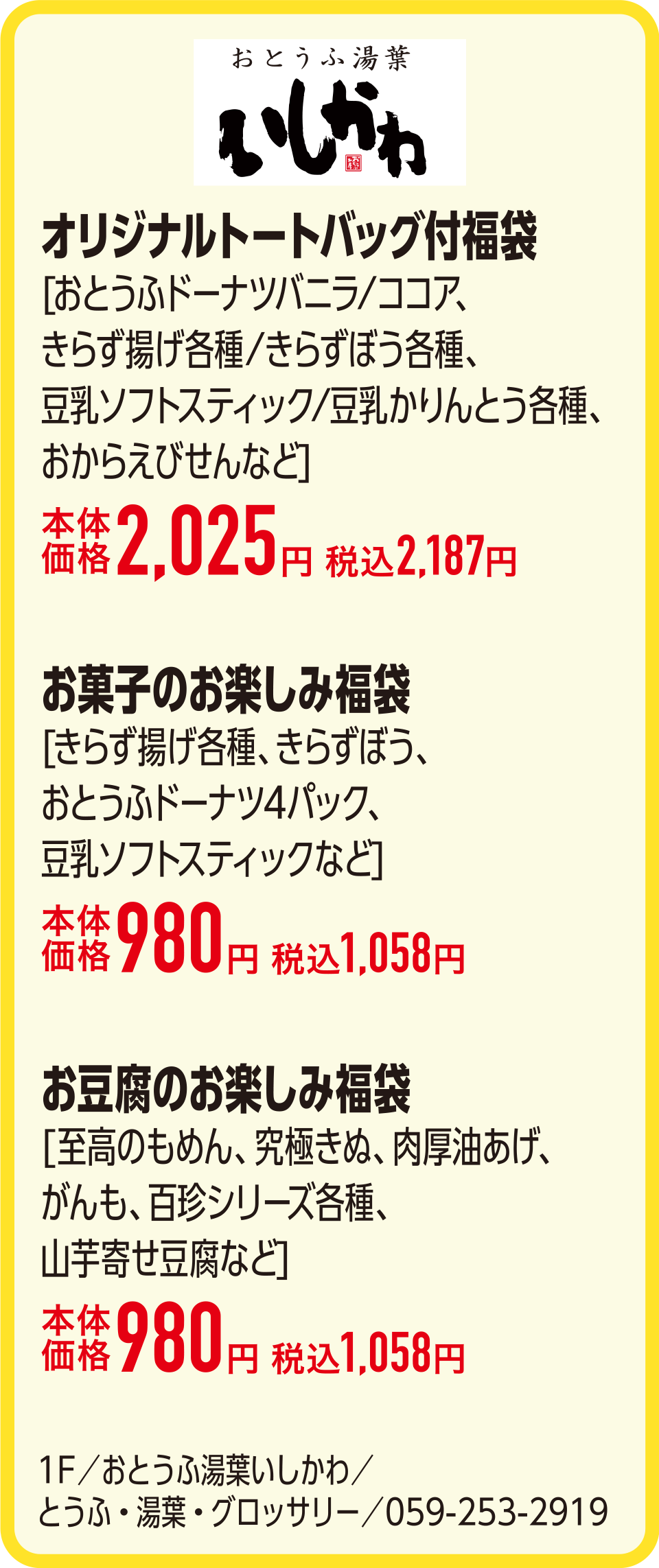 オリジナルトートバッグ付福袋[おとうふドーナツバニラ/ココア、きらず揚げ各種/きらずぼう各種、豆乳ソフトスティック/豆乳かりんとう各種、おからえびせんなど]本体価格2,025円 税込2,187円　お菓子のお楽しみ福袋[きらず揚げ各種、きらずぼう、おとうふドーナツ4パック、豆乳ソフトスティックなど]本体価格980円 税込1,058円　お豆腐のお楽しみ福袋[至高のもめん、究極きぬ、肉厚油あげ、がんも、百珍シリーズ各種、山芋寄せ豆腐など]本体価格980円 税込1,058円　1F／おとうふ湯葉いしかわ／とうふ・湯葉・グロッサリー／059-253-2919