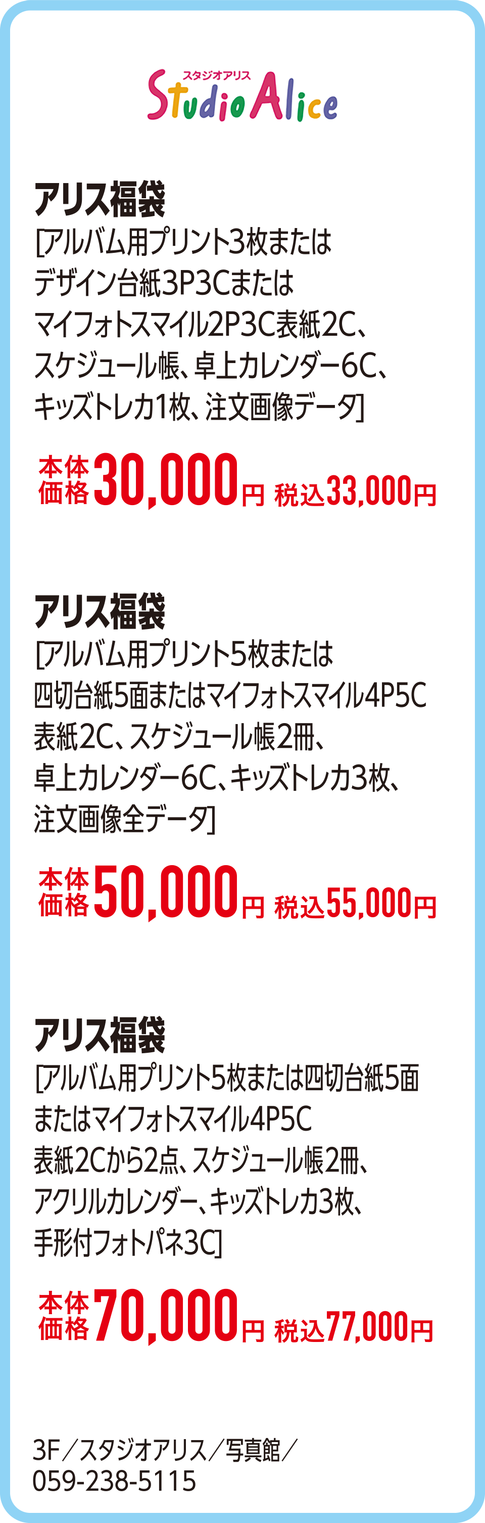 アリス福袋[アルバム用プリント3枚またはデザイン台紙3P3Cまたはマイフォトスマイル2P3C表紙2C、スケジュール帳、卓上カレンダー6C、キッズトレカ1枚、注文画像データ]本体価格30,000円 税込33,000円　アリス福袋[アルバム用プリント5枚または四切台紙5面またはマイフォトスマイル4P5C表紙2C、スケジュール帳2冊、卓上カレンダー6C、キッズトレカ3枚、注文画像全データ]本体価格50,000円 税込55,000円　アリス福袋[アルバム用プリント5枚または四切台紙5面またはマイフォトスマイル4P5C表紙2Cから2点、スケジュール帳2冊、アクリルカレンダー、キッズトレカ3枚、手形付フォトパネ3C]本体価格70,000円 税込77,000円　3F／スタジオアリス／写真館／059-238-5115