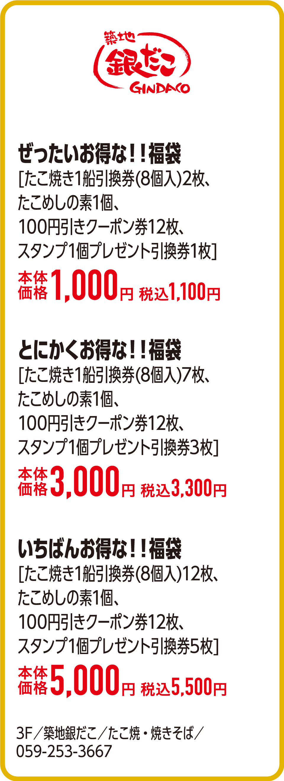 ぜったいお得な！！福袋[たこ焼き1船引換券(8個入)2枚、たこめしの素1個、100円引きクーポン券12枚、スタンプ1個プレゼント引換券1枚]本体価格1,000円 税込1,100円　とにかくお得な！！福袋[たこ焼き1船引換券(8個入)7枚、たこめしの素1個、100円引きクーポン券12枚、スタンプ1個プレゼント引換券3枚]本体価格3,000円 税込3,300円　いちばんお得な！！福袋[たこ焼き1船引換券(8個入)12枚、たこめしの素1個、100円引きクーポン券12枚、スタンプ1個プレゼント引換券5枚]本体価格5,000円 税込5,500円　3F／築地銀だこ／たこ焼・焼きそば／059-253-3667