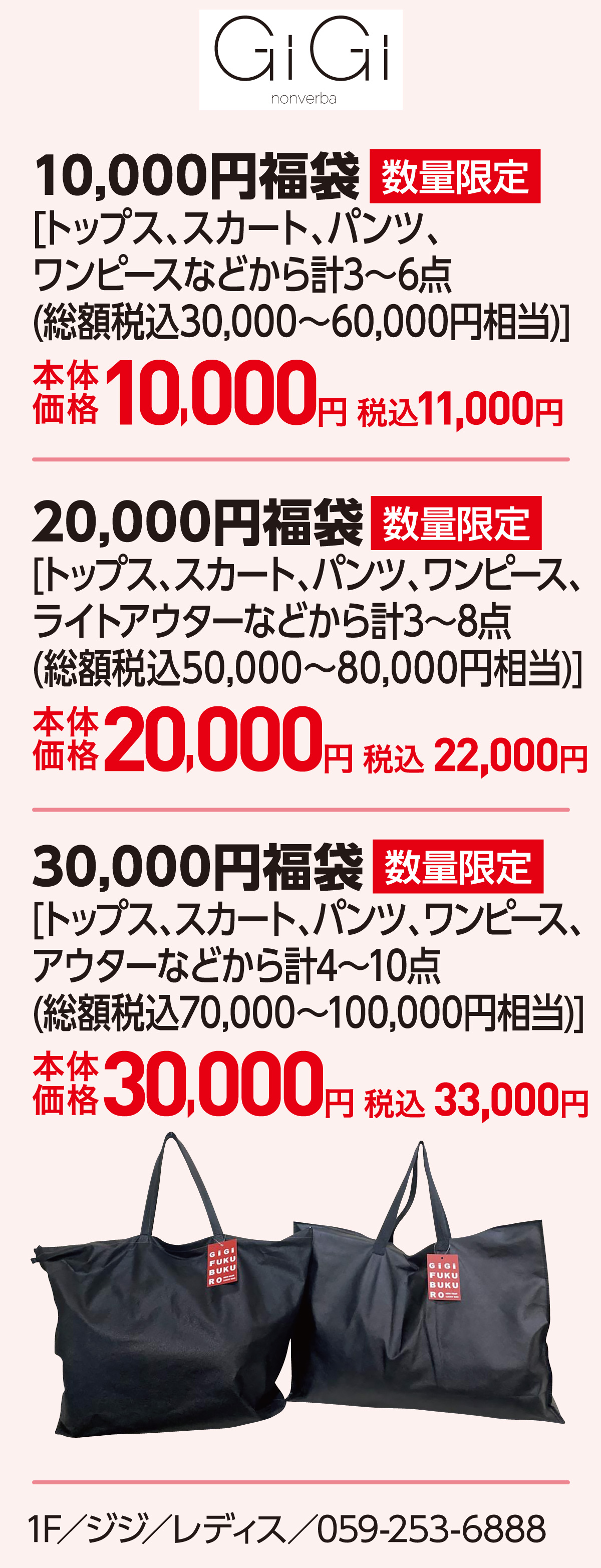 10,000円福袋 [トップス、スカート、パンツ、ワンピースなどから計3〜6点(総額税込30,000～60,000円相当)]本体価格10,000円 税込11,000円　20,000円福袋[トップス、スカート、パンツ、ワンピース、ライトアウターなどから計3〜8点(総額税込50,000～80,000円相当)]本体価格20,000円 税込 22,000円　30,000円福袋[トップス、スカート、パンツ、ワンピース、アウターなどから計4〜10点(総額税込70,000～100,000円相当)]本体価格30,000円 税込 33,000円 1F／ジジ／レディス／059-253-6888