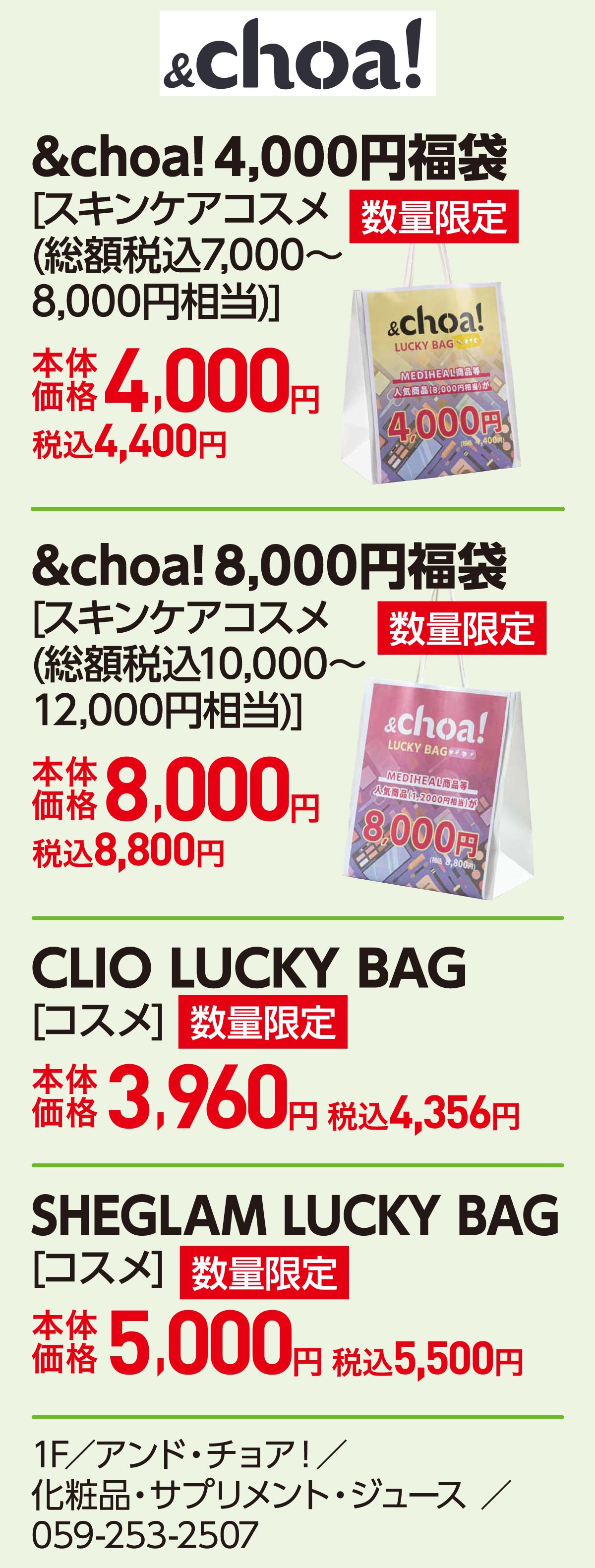 &choa! 4,000円福袋[スキンケアコスメ(総額税込7,000～8,000円相当)]本体価格4,000円 税込4,400円　&choa! 8,000円福袋[スキンケアコスメ(総額税込10,000～12,000円相当)]本体価格8,000円 税込8,800円　CLIO LUCKY BAG[コスメ]本体価格3,960円 税込4,356円　SHEGLAM LUCKY BAG[コスメ]本体価格5,000円 税込5,500円 1F／アンド・チョア！／化粧品・サプリメント・ジュース ／059-253-2507