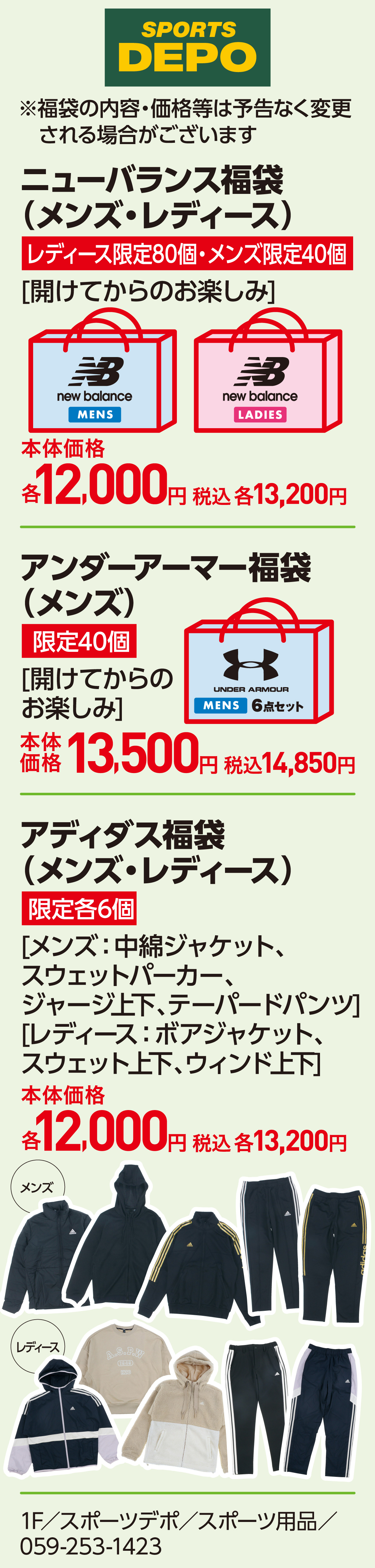 ニューバランス福袋（メンズ・レディース）レディース限定80個・メンズ限定40個[開けてからのお楽しみ]本体価格12,000円 税込13,200円　アンダーアーマー福袋（メンズ） 限定40個[開けてからのお楽しみ]本体価格13,500円 税込14,850円　アディダス福袋（メンズ・レディース）限定各6個 [メンズ：中綿ジャケット、スウェットパーカー、ジャージ上下、テーパードパンツ][レディース：ボアジャケット、スウェット上下、ウィンド上下]本体価格12,000円 税込13,200円　※福袋の内容・価格等は予告なく変更される場合がございます 1F／スポーツデポ／スポーツ用品／059-253-1423