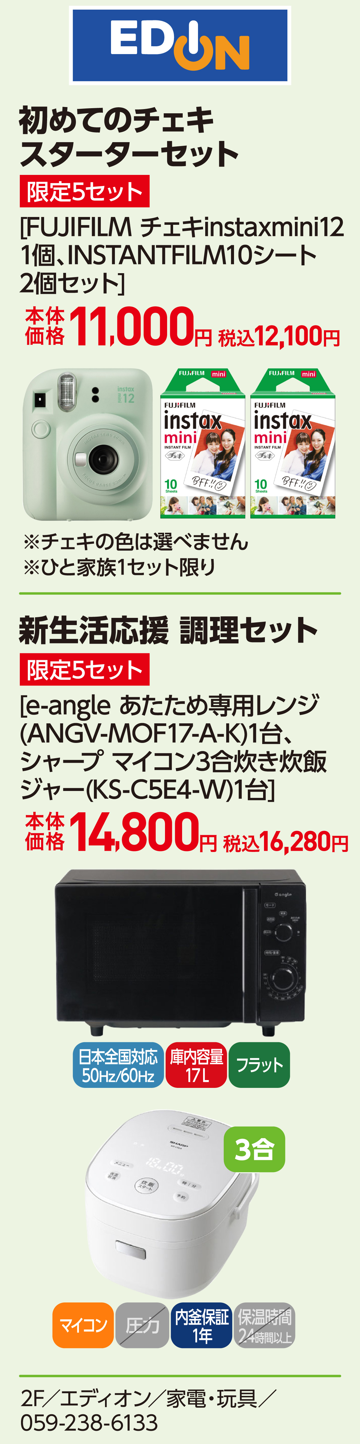 初めてのチェキ スターターセット 限定5セット [FUJIFILM チェキinstaxmini12 1個、INSTANTFILM10シート 2個セット]本体価格11,000円 税込12,100円 ※チェキの色は選べません ※ひと家族1セット限り　新生活応援 調理セット 限定5セット [e-angle あたため専用レンジ(ANGV-MOF17-A-K)1台、シャープ マイコン3合炊き炊飯ジャー(KS-C5E4-W)1台]本体価格14,800円 税込16,280円 2F／エディオン／家電・玩具／059-238-6133