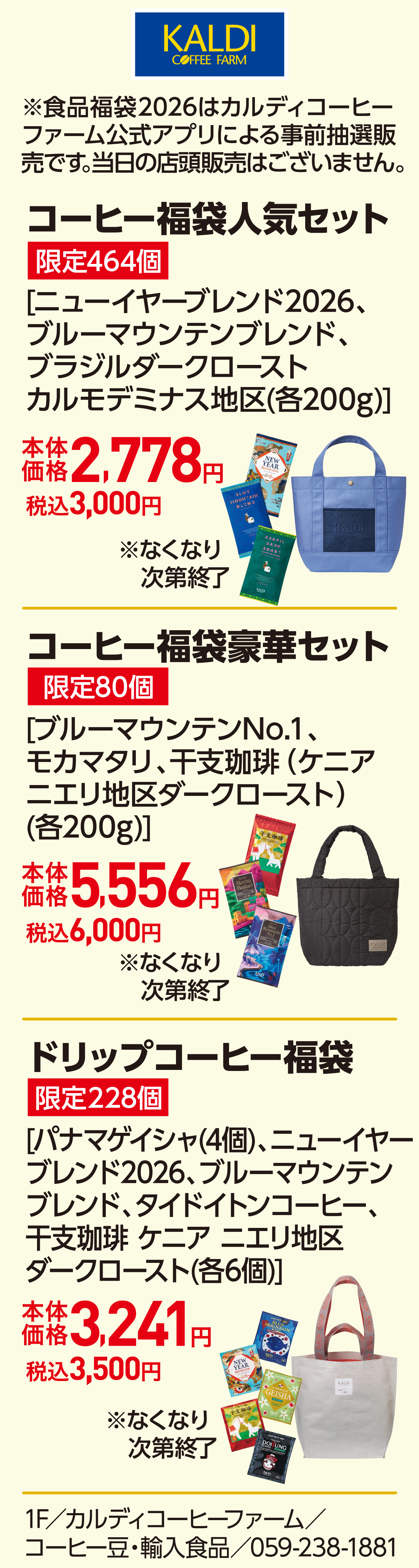 ※食品福袋2026はカルディコーヒーファーム公式アプリによる事前抽選販売です。当日の店頭販売はございません。 コーヒー福袋人気セット 限定464個 [ニューイヤーブレンド2026、ブルーマウンテンブレンド、ブラジルダークローストカルモデミナス地区(各200g)]本体価格2,778円 税込3,000円　コーヒー福袋豪華セット 限定80個 [ブルーマウンテンNo.1、モカマタリ、干支珈琲 （ケニアニエリ地区ダークロースト）(各200g)]本体価格5,556円 税込6,000円　ドリップコーヒー福袋 限定228個 [パナマゲイシャ(4個)、ニューイヤーブレンド2026、ブルーマウンテンブレンド、タイドイトンコーヒー、干支珈琲 ケニア ニエリ地区ダークロースト(各6個)]本体価格3,241円 税込3,500円 1F／カルディコーヒーファーム／コーヒー豆・輸入食品／059-238-1881