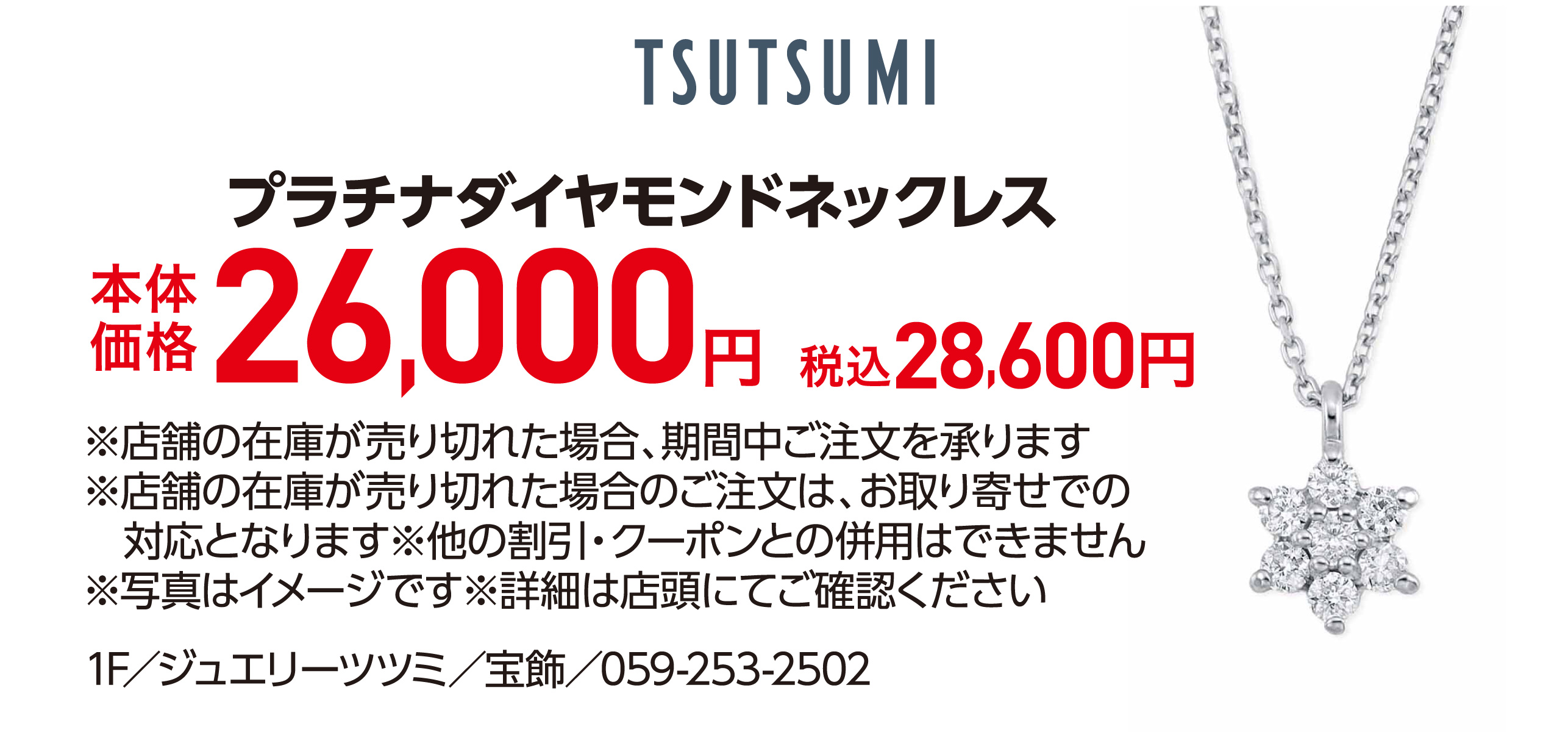 プラチナダイヤモンドネックレス 本体価格26,000円 税込28,600円 ※店舗の在庫が売り切れた場合、期間中ご注文を承ります ※店舗の在庫が売り切れた場合のご注文は、お取り寄せでの対応となります※他の割引・クーポンとの併用はできません ※写真はイメージです※詳細は店頭にてご確認ください 1F／ジュエリーツツミ／宝飾／059-253-2502
