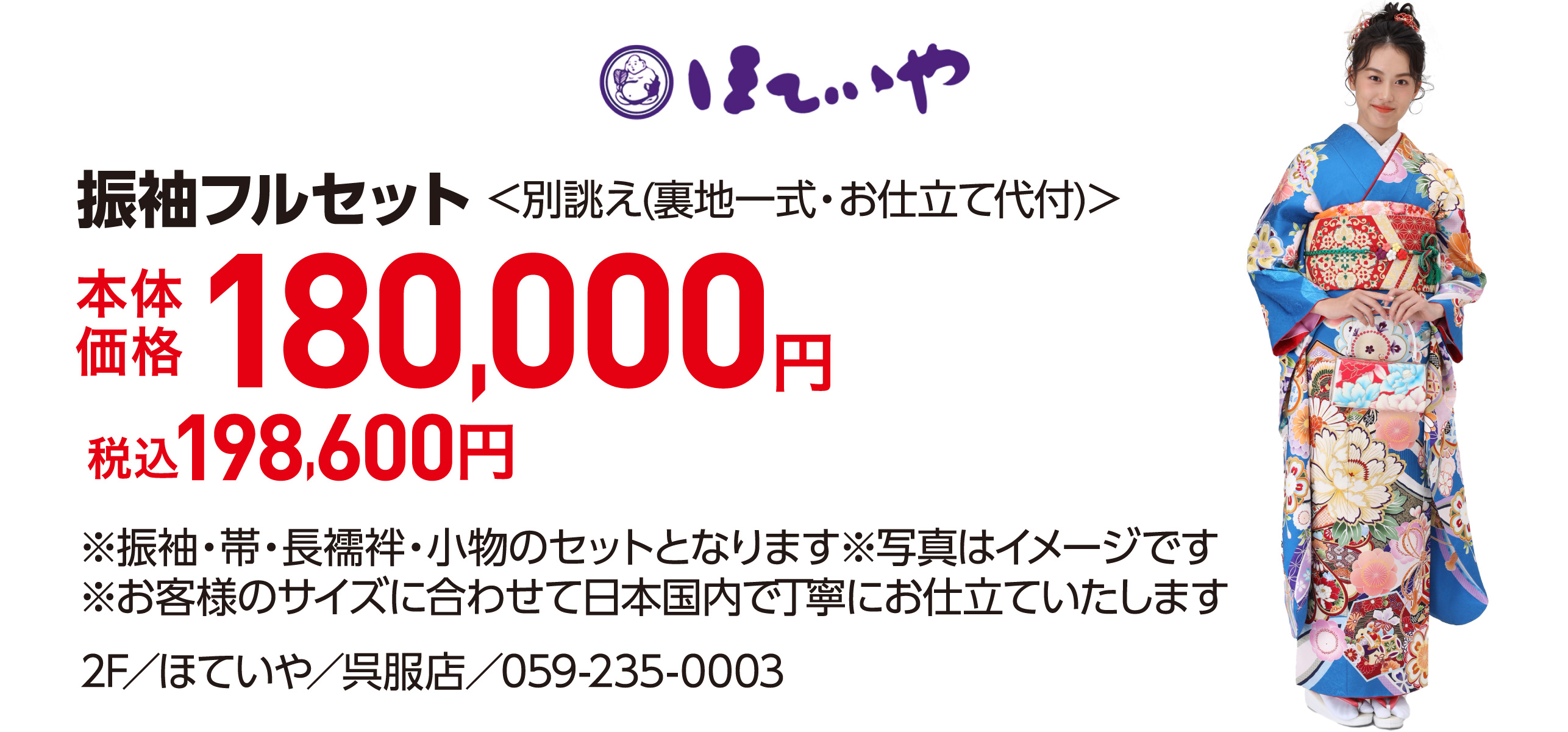 振袖フルセット＜別誂え(裏地一式・お仕立て代付)＞ 本体価格180,000円 税込198,600円 ※振袖・帯・長襦袢・小物のセットとなります※写真はイメージです ※お客様のサイズに合わせて日本国内で丁寧にお仕立ていたします 2F／ほていや／呉服店／059-235-0003