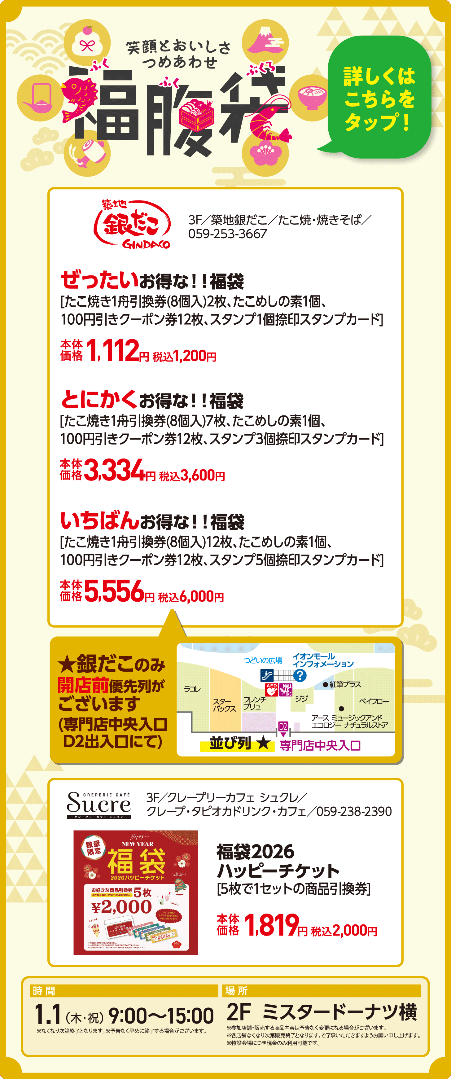 福腹袋　ぜったいお得な！！福袋[たこ焼き1舟引換券(8個入)2枚、たこめしの素1個、100円引きクーポン券12枚、スタンプ1個捺印スタンプカード]　本体価格1,112円 税込1,200円　とにかくお得な！！福袋[たこ焼き1舟引換券(8個入)7枚、たこめしの素1個、100円引きクーポン券12枚、スタンプ3個捺印スタンプカード]　本体価格3,334円 税込3,600円　いちばんお得な！！福袋[たこ焼き1舟引換券(8個入)12枚、たこめしの素1個、100円引きクーポン券12枚、スタンプ5個捺印スタンプカード]本体価格5,556円 税込6,000円　福袋2026ハッピーチケット[5枚で1セットの商品引換券]本体価格　1,819円 税込2,000円　時間：1.1（木・祝） 9:00〜15:00　場所：2F　ミスタードーナツ横