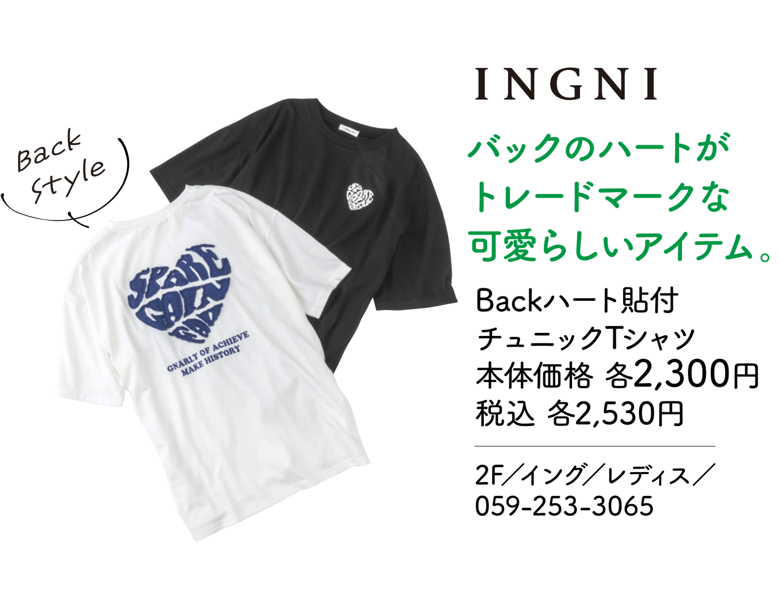バックのハートがトレードマークな可愛らしいアイテム。 Backハート貼付チュニックTシャツ 本体価格 各2,300円 税込 各2,530円 2F／イング／レディス／059-253-3065