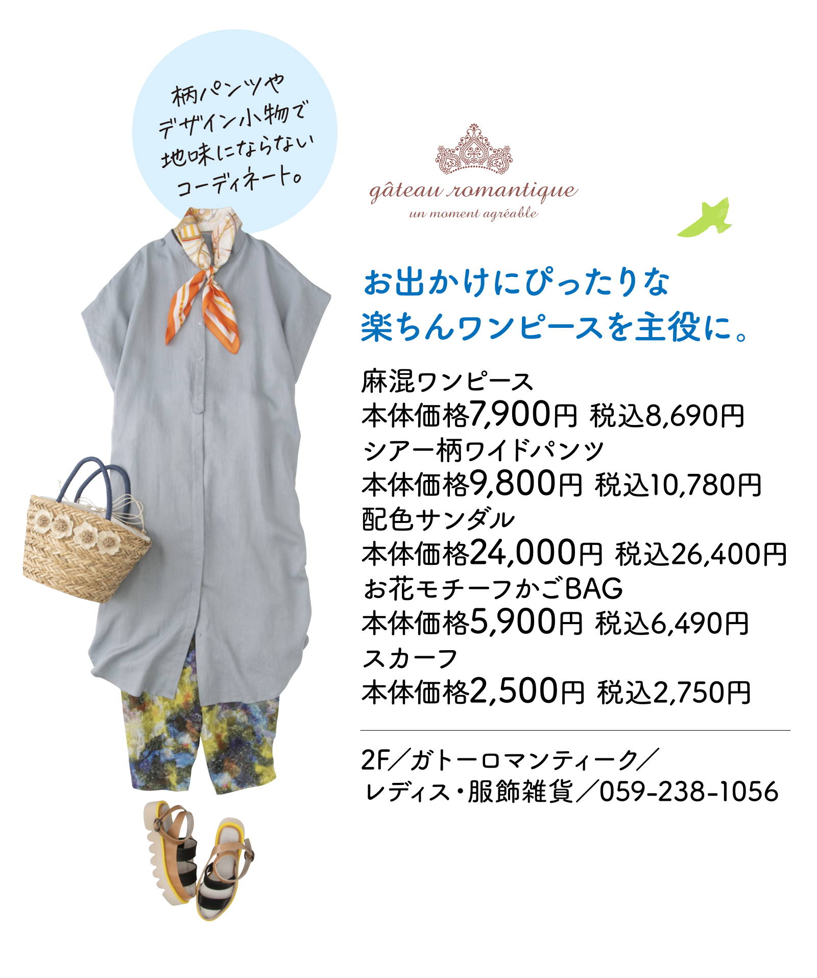 お出かけにぴったりな楽ちんワンピースを主役に。 麻混ワンピース本体価格7,900円 税込8,690円　シアー柄ワイドパンツ本体価格9,800円 税込10,780円　配色サンダル本体価格24,000円 税込26,400円　お花モチーフかごBAG本体価格5,900円 税込6,490円　スカーフ本体価格2,500円 税込2,750円　2F／ガトーロマンティーク／レディス・服飾雑貨／059-238-1056