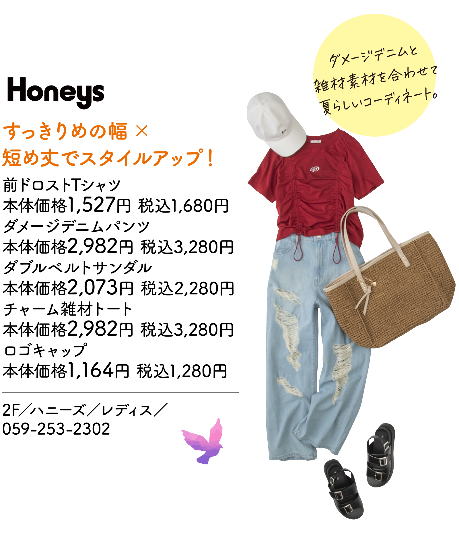 すっきりめの幅×短め丈でスタイルアップ！　前ドロストTシャツ 本体価格1,527円 税込1,680円　ダメージデニムパンツ 本体価格2,982円 税込3,280円　ダブルベルトサンダル 本体価格2,073円 税込2,280円　チャーム雑材トート 本体価格2,982円 税込3,280円　ロゴキャップ 本体価格1,164円 税込1,280円　2F／ハニーズ／レディス／059-253-2302