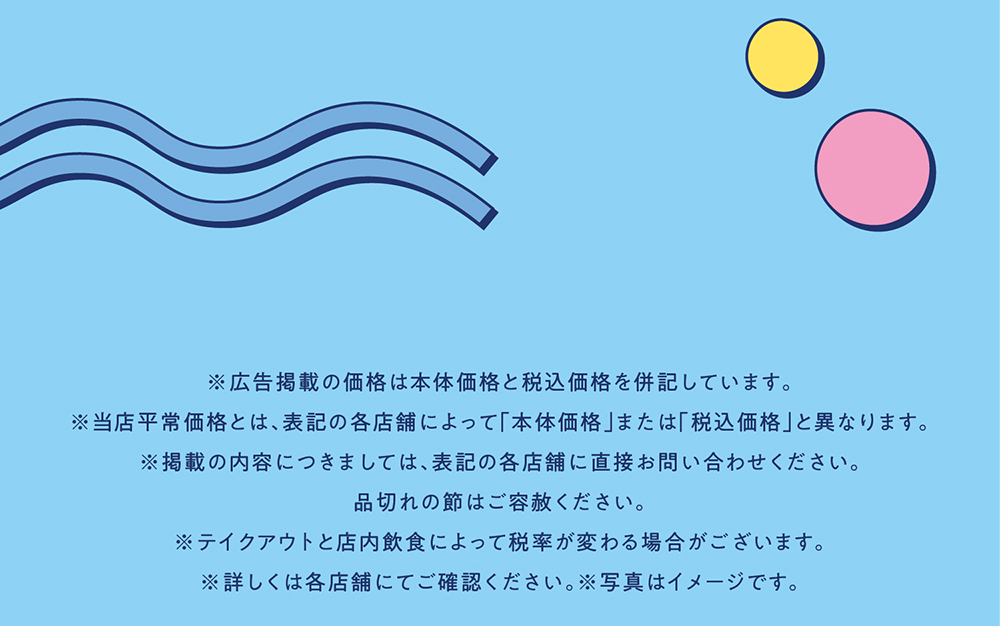 ※広告掲載の価格は本体価格と税込価格を併記しています。※当店平常価格とは、表記の各店舗によって「本体価格」または「税込価格」と異なります。※掲載の内容につきましては、表記の各店舗に直接お問い合わせください。品切れの節はご容赦ください。※テイクアウトと店内飲食によって税率が変わる場合がございます。※詳しくは各店舗にてご確認ください。※写真はイメージです。