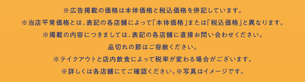 ※広告掲載の価格は本体価格と税込価格を併記しています。※当店平常価格とは、表記の各店舗によって「本体価格」または「税込価格」と異なります。※掲載の内容につきましては、表記の各店舗に直接お問い合わせください。品切れの節はご容赦ください。※テイクアウトと店内飲食によって税率が変わる場合がございます。※詳しくは各店舗にてご確認ください。※写真はイメージです。