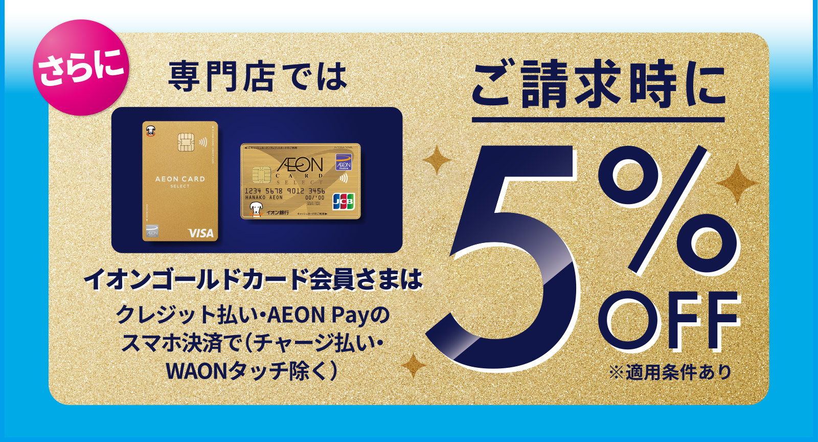 さらに専門店では、イオンゴールドカード会員さまは、クレジット払い・AEON Payのスマホ決済で（チャージ払い・WAONタッチ除く）ご請求時に5%OFF　※適用条件あり