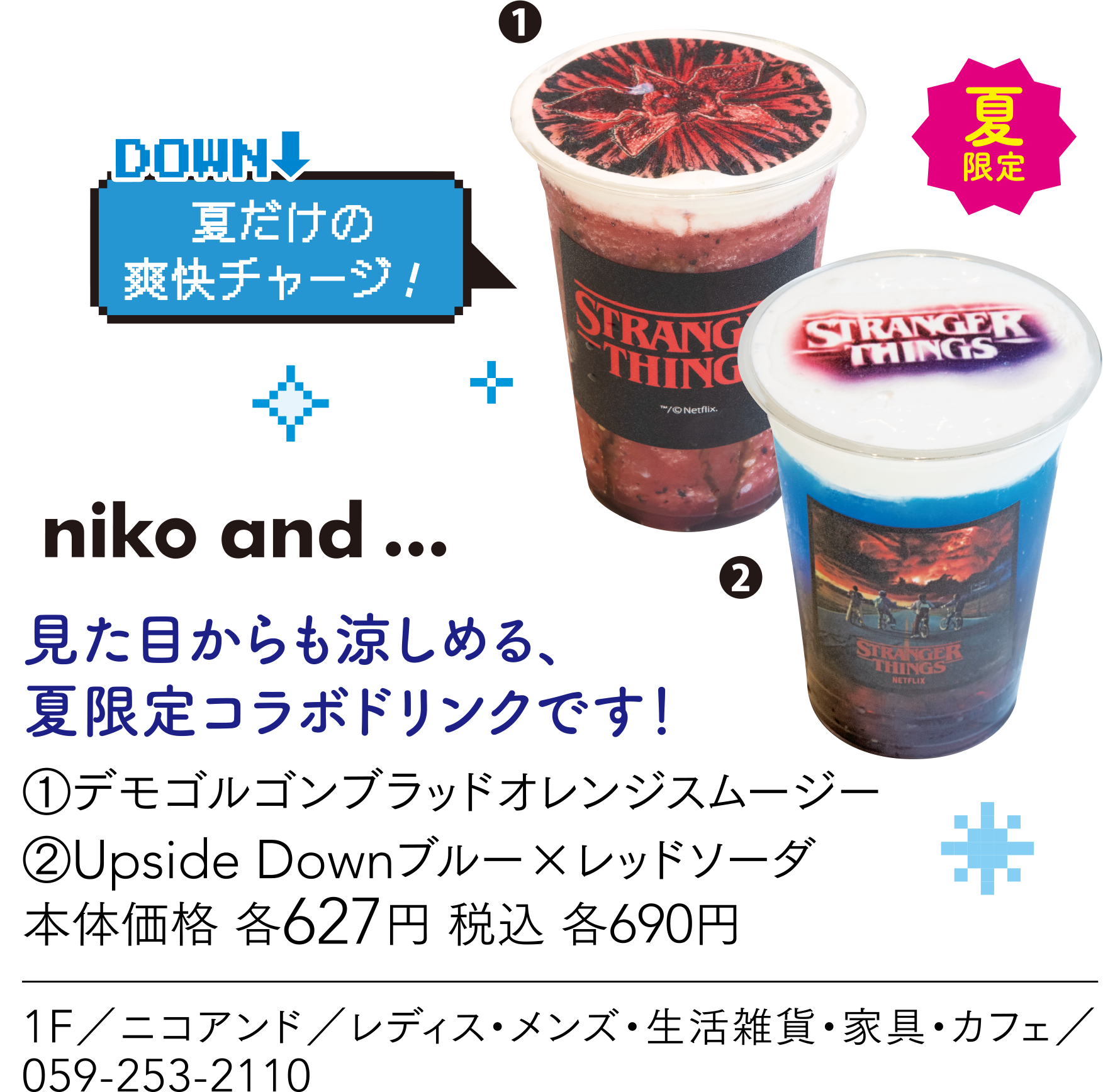 夏だけの爽快チャージ！ niko and... 見た目からも涼しめる、夏限定コラボドリンクです！①デモゴルゴンブラッドオレンジスムージー②Upside Downブルー×レッドソーダ本体価格 各627円 税込 各690円 1F／ニコアンド／レディス・メンズ・生活雑貨・家具・カフェ／059-253-2110