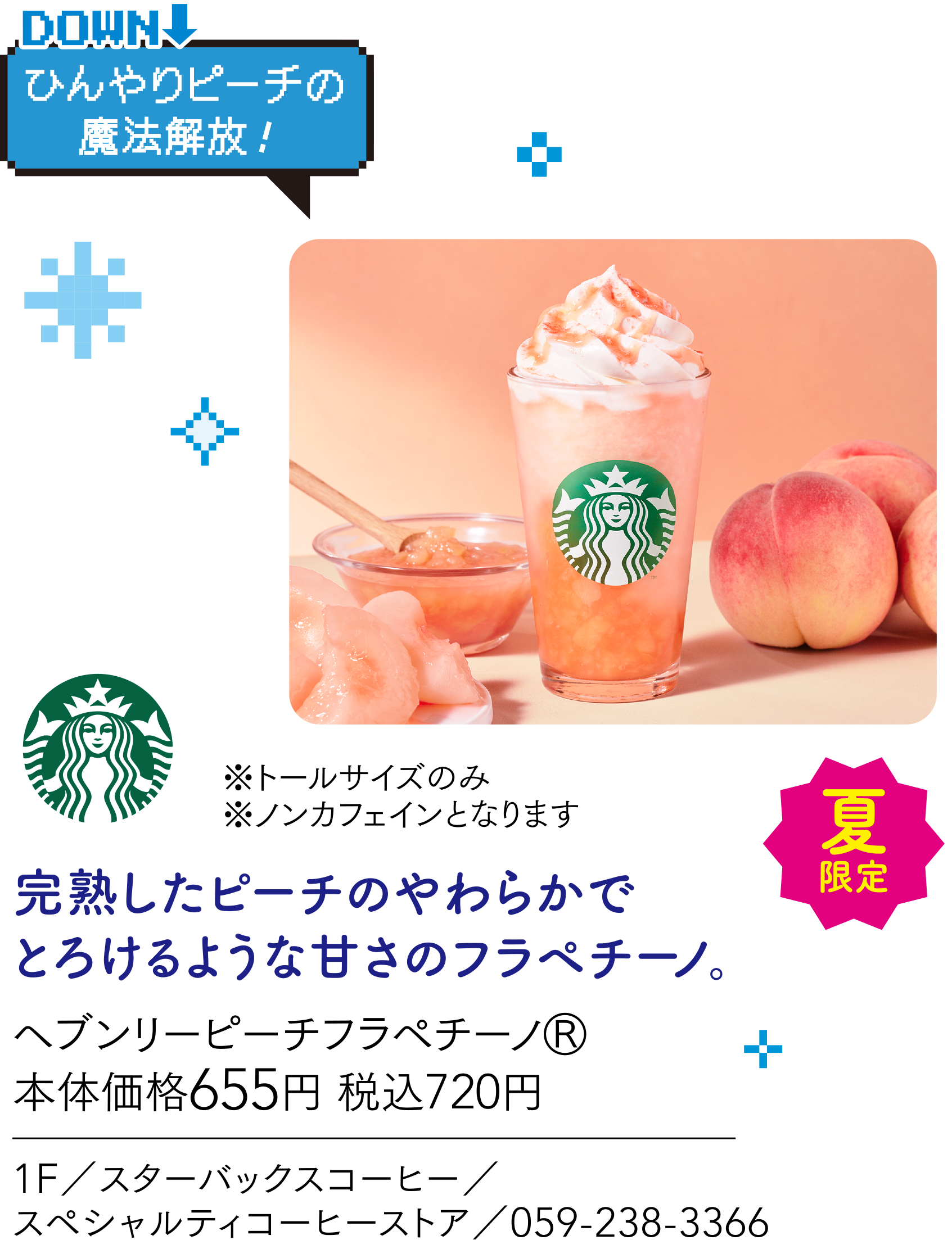 ひんやりピーチの魔法解放！　※トールサイズのみ　※ノンカフェインとなります 完熟したピーチのやわらかでとろけるような甘さのフラペチーノ。ヘブンリーピーチフラペチーノⓇ 本体価格655円 税込720円 1F／スターバックスコーヒー／スペシャルティコーヒーストア／059-238-3366