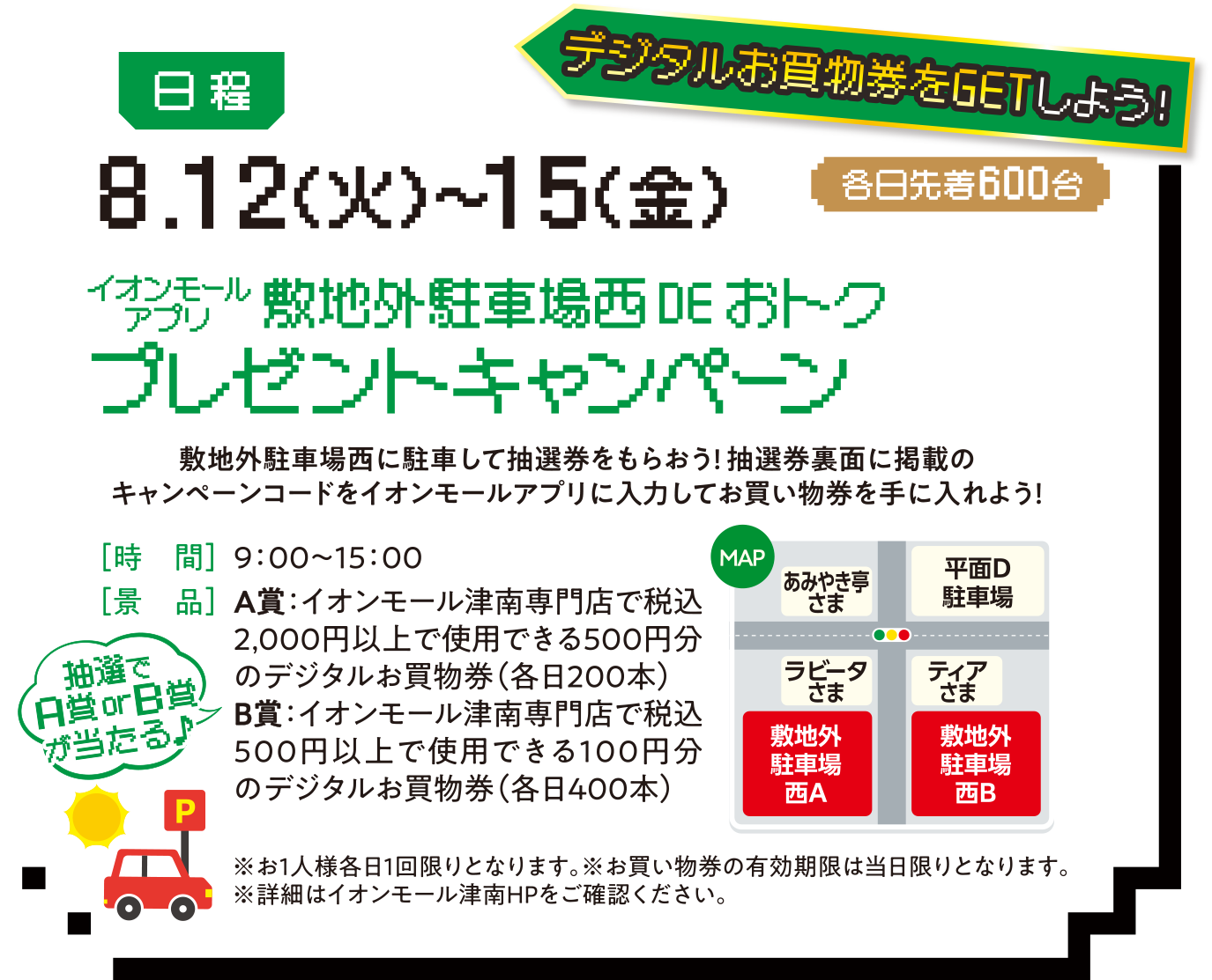 デジタルお買い物券をGETしよう! 日程:8.12（火）〜15（金）敷地外駐車場西DEおトクプレゼントキャンペーン。敷地外駐車場西に駐車して抽選券をもらおう!抽選券裏面に掲載のキャンペーンコードをイオンモールアプリに入力してお買い物券を手に入れよう！［時　間］9：00〜15：00［景　品］A賞：イオンモール津南専門店で税込2,000円以上で使用できる500円分のデジタルお買物券（各日200本）B賞：イオンモール津南専門店で税込500円以上で使用できる100円分のデジタルお買物券（各日400本）※お1人様各日1回限りとなります。※お買い物券の有効期限は当日限りとなります。※詳細はイオンモール津南HPをご確認ください。