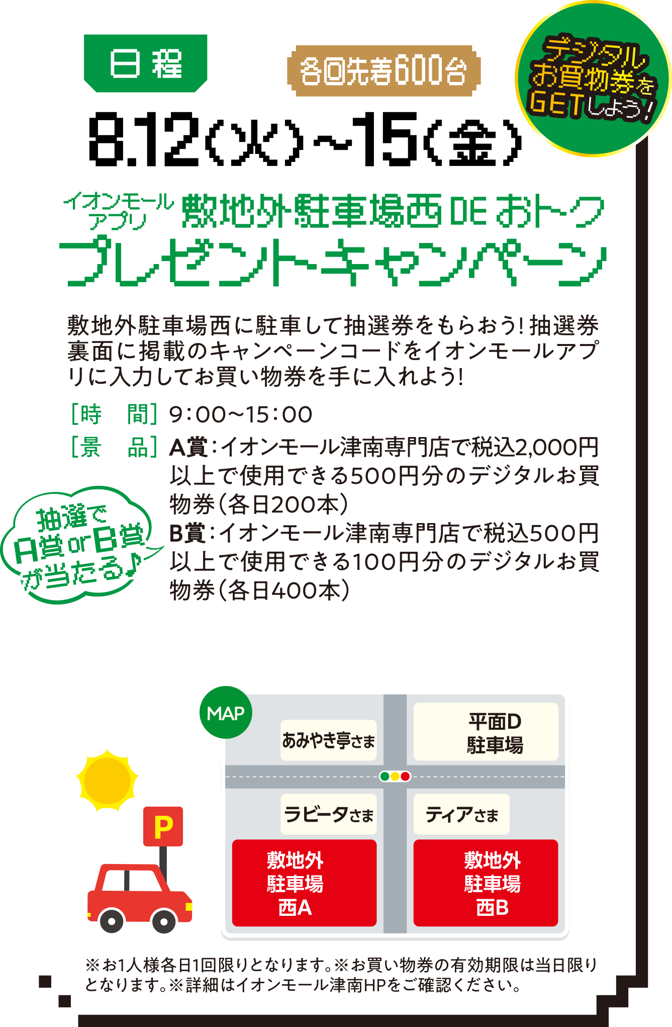 デジタルお買い物券をGETしよう! 日程:8.12（火）〜15（金）敷地外駐車場西DEおトクプレゼントキャンペーン。敷地外駐車場西に駐車して抽選券をもらおう!抽選券裏面に掲載のキャンペーンコードをイオンモールアプリに入力してお買い物券を手に入れよう！［時　間］9：00〜15：00［景　品］A賞：イオンモール津南専門店で税込2,000円以上で使用できる500円分のデジタルお買物券（各日200本）B賞：イオンモール津南専門店で税込500円以上で使用できる100円分のデジタルお買物券（各日400本）※お1人様各日1回限りとなります。※お買い物券の有効期限は当日限りとなります。※詳細はイオンモール津南HPをご確認ください。