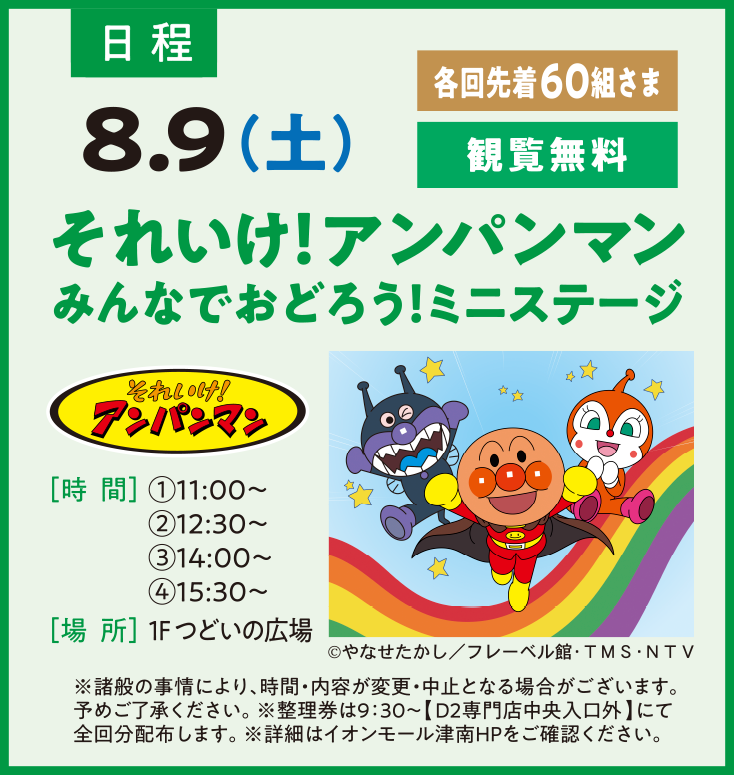 日程：8.9（土）各回先着60組さま 観覧無料 それいけ！アンパンマンみんなでおどろう！ミニステージ［時  間］①11:00〜　②12:30〜③14:00〜④15:30〜［場  所］1F つどいの広場 ※諸般の事情により、時間・内容が変更・中止となる場合がございます。予めご了承ください。※整理券は9：30～【D2専門店中央入口外】にて全回分配布します。※詳細はイオンモール津南HPをご確認ください。