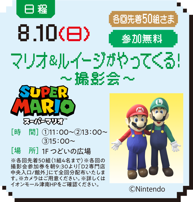 日程：8.10（日） 各回先着50組さま 参加無料 マリオ＆ルイージがやってくる！～撮影会～ ［時　間］①11：00～②13：00～③15：00～ ［場　所］１Fつどいの広場 ※各回先着50組（1組4名まで）※各回の撮影会参加券を朝9:30より「D2専門店中央入口/館外」にて全回分配布いたします。※カメラはご用意ください。※詳しくはイオンモール津南HPをご確認ください。