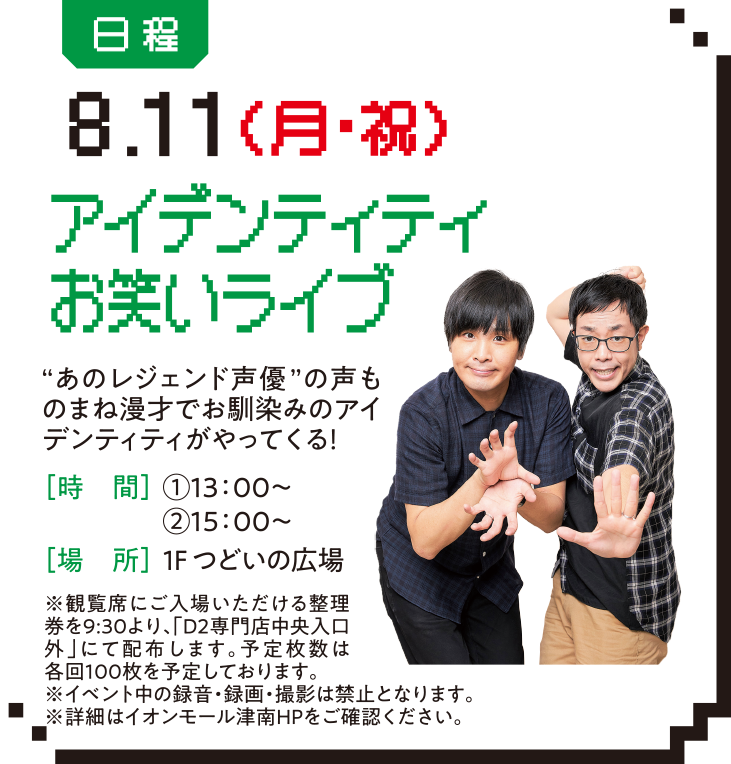 日程：8.11（月・祝） アイデンティティお笑いライブ “あのレジェンド声優”の声ものまね漫才でお馴染みのアイデンティティがやってくる！［時　間］①13：00～②15：00～ ［場　所］1F つどいの広場 ※観覧席にご入場いただける整理券を9:30より、「D2専門店中央入口外」にて配布します。予定枚数は各回100枚を予定しております。※イベント中の録音・録画・撮影は禁止となります。※詳細はイオンモール津南HPをご確認ください。