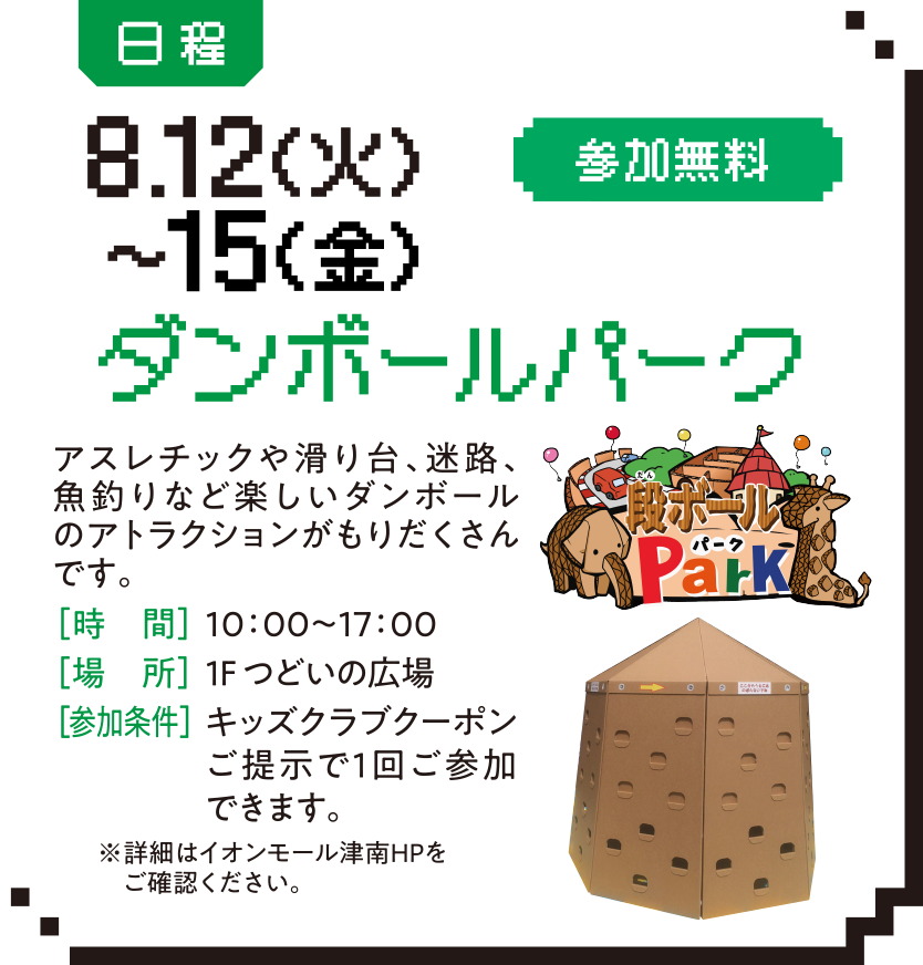 日程：8.12（火）〜15（金）参加無料 ダンボールパーク アスレチックや滑り台、迷路、魚釣りなど楽しいダンボールのアトラクションがもりだくさんです。［時　間］10：00～17：00 ［場　所］１F つどいの広場 ［参加条件］キッズクラブクーポンご提示で1回ご参加できます。 ※詳細はイオンモール津南HPをご確認ください。