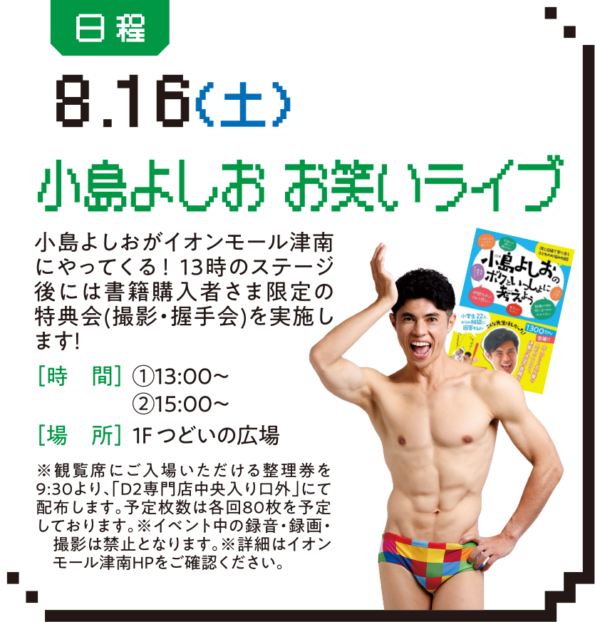 日程：8.16（土） 小島よしお お笑いライブ 小島よしおがイオンモール津南にやってくる！13時のステージ後には書籍購入者さま限定の特典会(撮影・握手会)を実施します！［時　間］①13:00〜②15:00〜. ［場　所］１F つどいの広場※観覧席にご入場いただける整理券を9:30より、「D2専門店中央入り口外」にて配布します。予定枚数は各回80枚を予定しております。※イベント中の録音・録画・　撮影は禁止となります。※詳細はイオン　モール津南HPをご確認ください。