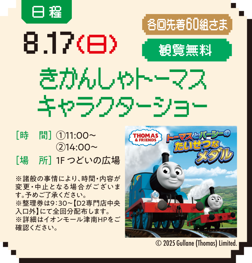 日程：8.17（日） 各回先着60組さま 観覧無料 きかんしゃトーマスキャラクターショー ［時　間］①11:00〜②14:00〜［場　所］1F つどいの広場 ※諸般の事情により、時間・内容が変更・中止となる場合がございます。予めご了承ください。※整理券は9：30～【D2専門店中央入口外】にて全回分配布します。※詳細はイオンモール津南HPをご確認ください。