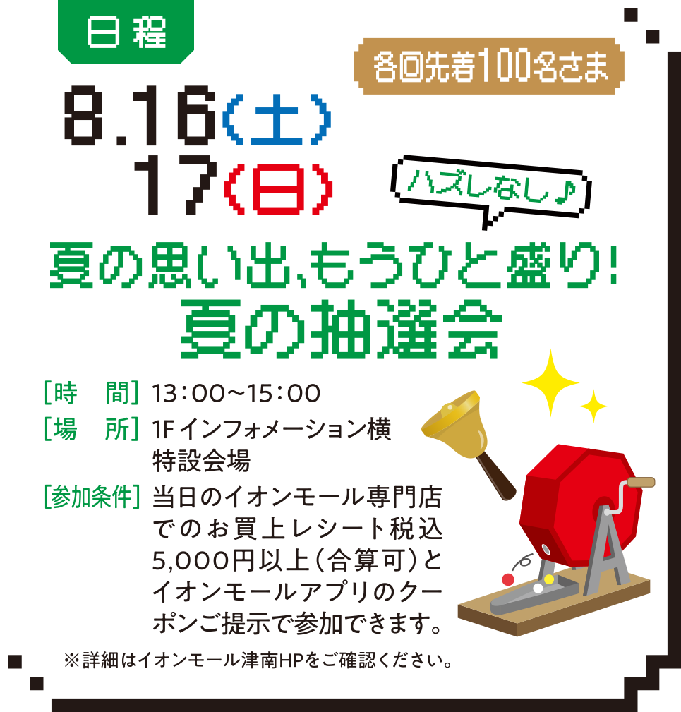 日程：8.16（土）17（日） 各回先着100名さま 夏の思い出、もうひと盛り！夏の抽選会 ［時　間］13：00～15：00 ［場　所］1F インフォメーション横特設会場 ［参加条件］当日のイオンモール専門店でのお買上レシート税込5,000円以上（合算可）とイオンモールアプリのクーポンご提示で参加できます。※詳細はイオン　モール津南HPをご確認ください。