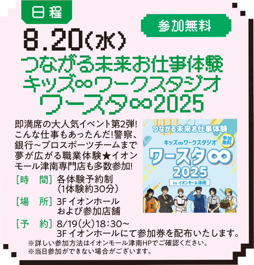 日程：8.20（水） 参加無料 つながる未来お仕事体験キッズ∞ワークスタジオワースタ∞2025 即満席の大人気イベント第2弾!こんな仕事もあったんだ!警察、銀行〜プロスポーツチームまで夢が広がる職業体験★イオンモール津南専門店も多数参加! ［時　間］各体験予約制（1体験約30分） ［場　所］3F イオンホールおよび参加店舗 ［予　約］8/19（火）18：30〜 3F イオンホールにて参加券を配布いたします。 ※詳しい参加方法はイオンモール津南HPでご確認ください。※当日参加ができない場合がございます。