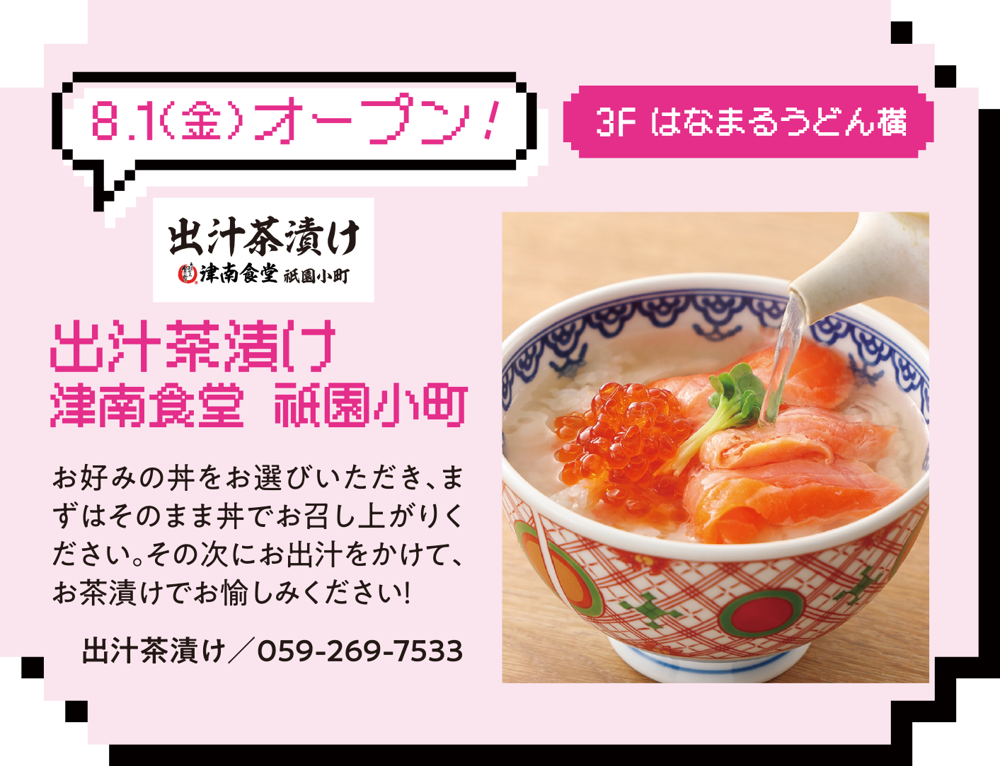 8.1（金）オープン!3F はなまるうどん横 出汁茶漬け 津南食堂 祇園小町.  お好みの丼をお選びいただき、まずはそのまま丼でお召し上がりください。その次にお出汁をかけて、お茶漬けでお愉しみください出汁茶漬け／059-269-7533