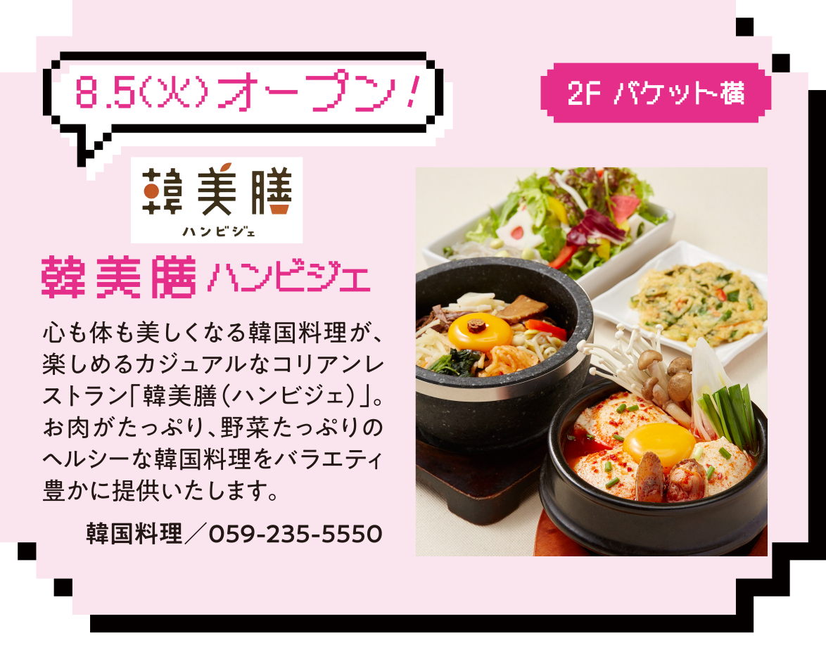 8.5（火）オープン!2F バケット横 2F バケット横 韓美膳ハンビジェ 心も体も美しくなる韓国料理が、楽しめるカジュアルなコリアンレストラン「韓美膳（ハンビジェ）」。お肉がたっぷり、野菜たっぷりのヘルシーな韓国料理をバラエティ豊かに提供いたします。韓国料理／059-235-5550